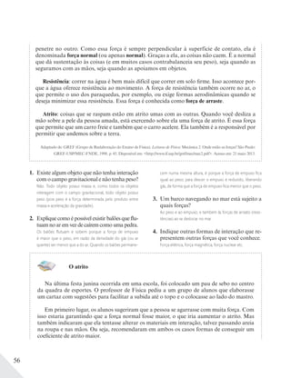 56
1. Existe algum objeto que não tenha interação
com o campo gravitacional e não tenha peso?
Não. Todo objeto possui massa e, como todos os objetos
interagem com o campo gravitacional, todo objeto possui
peso (pois peso é a força determinada pelo produto entre
massa e aceleração da gravidade).
2. Explique como é possível existir balões que flu-
tuam no ar em vez de caírem como uma pedra.
Os balões ﬂutuam e sobem porque a força de empuxo
é maior que o peso, em razão da densidade do gás (ou ar
quente) ser menor que a do ar. Quando os balões permane-
cem numa mesma altura, é porque a força de empuxo ﬁca
igual ao peso; para descer o empuxo é reduzido, liberando
gás, de forma que a força de empuxo ﬁca menor que o peso.
3. Um barco navegando no mar está sujeito a
quais forças?
Ao peso e ao empuxo, e também às forças de arrasto (resis-
tências) ao se deslocar no mar.
4. Indique outras formas de interação que re-
presentem outras forças que você conhece.
Força elétrica, força magnética, força nuclear etc.
O atrito
Na última festa junina ocorrida em uma escola, foi colocado um pau de sebo no centro
da quadra de esportes. O professor de Física pediu a um grupo de alunos que elaborasse
um cartaz com sugestões para facilitar a subida até o topo e o colocasse ao lado do mastro.
Em primeiro lugar, os alunos sugeriram que a pessoa se agarrasse com muita força. Com
isso estaria garantindo que a força normal fosse maior, o que iria aumentar o atrito. Mas
também indicaram que ela tentasse alterar os materiais em interação, talvez passando areia
na roupa e nas mãos. Ou seja, recomendaram em ambos os casos formas de conseguir um
coeficiente de atrito maior.
penetre no outro. Como essa força é sempre perpendicular à superfície de contato, ela é
denominada força normal (ou apenas normal). Graças a ela, as coisas não caem. É a normal
que dá sustentação às coisas (e em muitos casos contrabalanceia seu peso), seja quando as
seguramos com as mãos, seja quando as apoiamos em objetos.
Resistência: correr na água é bem mais difícil que correr em solo firme. Isso acontece por-
que a água oferece resistência ao movimento. A força de resistência também ocorre no ar, o
que permite o uso dos paraquedas, por exemplo, ou exige formas aerodinâmicas quando se
deseja minimizar essa resistência. Essa força é conhecida como força de arraste.
Atrito: coisas que se raspam estão em atrito umas com as outras. Quando você desliza a
mão sobre a pele da pessoa amada, está exercendo sobre ela uma força de atrito. É essa força
que permite que um carro freie e também que o carro acelere. Ela também é a responsável por
permitir que andemos sobre a terra.
Adaptado de: GREF (Grupo de Reelaboração do Ensino de Física). Leituras de Física: Mecânica 2. Onde estão as forças? São Paulo:
GREF-USP/MEC-FNDE, 1998. p. 45. Disponível em: <http://www.if.usp.br/gref/mec/mec2.pdf>. Acesso em: 21 maio 2013.
 