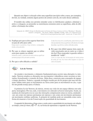 58
1. Explique por que se deve agarrar bem forte
no pau de sebo para subir.
Porque assim se aumenta a força normal e, consequente-
mente, a força de atrito.
2. Por que os alunos sugerem que se utilize
areia para ajudar na subida?
Utilizando a areia, o coeﬁciente de atrito entre as superfícies
aumenta porque a força de atrito aumenta.
3. Por que o sebo dificulta a subida?
O sebo funciona como os lubriﬁcantes, preenchendo as reen-
trânciasexistentesentreassuperfíciesediﬁcultandoaformação
das soldas, o que diminui o atrito e diﬁculta a subida.
4. Por que é tão difícil separar dois copos de
vidro encaixados um no outro se o vidro é
tão liso? Para responder à questão utilize o
modelo de “solda”.
Como os copos são lisos, há formação de muitos pontos
de solda, por isso, fica muito difícil separar os copos de
vidros encaixados.
Leis de Newton
Ao estudar o movimento, o elemento fundamental para ocorrer uma alteração é a inte-
ração. Newton estudou as alterações nos movimentos e identificou como ocorrem as inte-
rações, formalizando o conceito de força. Além disso, construiu uma concepção de espaço
e tempo absolutos. Todavia, a grande revolução trazida por ele foi propor que suas três leis
eram válidas tanto para os movimentos na Terra como para os movimentos no céu, o que
foi um grande avanço para a Ciência.
A primeira Lei de Newton, da inércia, retrata sua visão de um espaço idêntico em toda
parte, homogêneo. Por isso, nele, o movimento só é alterado se houver interações. Assim, na
ausência de interações (ou no caso das interações compensarem umas às outras, anulando-
-se), um corpo em repouso permanece em repouso e um corpo em movimento permanece
em movimento retilíneo uniforme. A primeira lei também pode ser entendida como outra
forma de enunciar a Lei da Conservação da quantidade de movimento.
A segunda lei determina a força como a razão entre a quantidade de movimento em relação
ao tempo, como já vimos, ΔQ = F . Δt, na forma de representar a segunda Lei de Newton.
Quando um objeto é colocado sobre uma superfície (um tijolo sobre a mesa, por exemplo),
ele tem, na verdade, somente alguns pontos de contato com ela, em razão dessas saliências.
O modelo das soldas nos permite entender como os lubrificantes ajudam a diminuir o
atrito e o desgaste, ao preencher as reentrâncias existentes entre as superfícies, além de difi-
cultar a formação das soldas.
Adaptado de: GREF (Grupo de Reelaboração do Ensino de Física). Leituras de Física: Mecânica 2. Batendo,
ralando e esfregando... São Paulo: GREF-USP/MEC-FNDE, 1998. p. 63. Disponível em:
<http://www.if.usp.br/gref/mec/mec2.pdf>. Acesso em: 21 maio 2013.
 