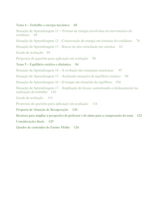 Tema 4 – Trabalho e energia mecânica 68
Situação de Aprendizagem 11 − Formas de energia envolvidas em movimentos do
cotidiano 69
Situação de Aprendizagem 12 – Conservação de energia em sistemas do cotidiano 78
Situação de Aprendizagem 13 – Riscos da alta velocidade em veículos 82
Grade de avaliação 89
Propostas de questões para aplicação em avaliação 90
Tema 5 – Equilíbrio estático e dinâmico 94
Situação de Aprendizagem 14 – A evolução das máquinas mecânicas 95
Situação de Aprendizagem 15 – Avaliando situações de equilíbrio estático 99
Situação de Aprendizagem 16 – O torque em situações de equilíbrio 104
Situação de Aprendizagem 17 – Ampliação de forças: aumentando o deslocamento na
realização de trabalho 110
Grade de avaliação 115
Propostas de questões para aplicação em avaliação 116
Proposta de Situação de Recuperação 120
Recursos para ampliar a perspectiva do professor e do aluno para a compreensão do tema 122
Considerações finais 125
Quadro de conteúdos do Ensino Médio 126
 