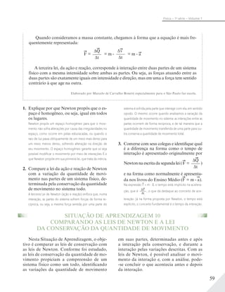 59
Física – 1a
série – Volume 1
1. Explique por que Newton propôs que o es-
paço é homogêneo, ou seja, igual em todos
os lugares.
Newton propôs um espaço homogêneo para que o movi-
mento não sofra alterações por causa das irregularidades no
espaço, como ocorre em pistas esburacadas, ou quando o
raio de luz passa obliquamente de um meio mais denso para
um meio menos denso, sofrendo alteração na direção de
seu movimento. O espaço homogêneo garante que só seja
possível modiﬁcar o movimento por meio de interações. É o
que Newton propõe em sua primeira lei, que trata da inércia.
2. Compare a lei da ação e reação de Newton
com a variação da quantidade de movi-
mento nas partes de um sistema físico, de-
terminada pela conservação da quantidade
de movimento no sistema todo.
A terceira Lei de Newton (ação e reação) enfoca que, numa
interação, as partes do sistema sofrem forças de forma re-
cíproca, ou seja, a mesma força sentida por uma parte do
sistema é sofrida pela parte que interage com ela, em sentido
oposto. O mesmo ocorre quando analisamos a variação da
quantidade de movimento no sistema: as interações entre as
partes ocorrem de forma recíproca, e de tal maneira que a
quantidade de movimento transferida de uma parte para ou-
tra conserva a quantidade de movimento total.
3. Converse com seus colegas e identifique qual
é a diferença na forma como o tempo de
interação é apresentado originalmente por
Newton na escrita da segunda lei (F =
ΔQ____
Δt
)
e na forma como normalmente é apresenta-
da nos livros do Ensino Médio (F = m . a).
Na expressão F = m . a, o tempo está implícito na acelera-
ção, que é Δv____
Δt
, o que dá destaque ao conceito de ace-
leração. Já na forma proposta por Newton, o tempo está
explícito, o conceito fundamental é o tempo da interação.
Quando consideramos a massa constante, chegamos à forma que a equação é mais fre-
quentemente representada:
F =
ΔQ____
Δt
= m .
Δv____
Δt
= m . a
A terceira lei, da ação e reação, corresponde à interação entre duas partes de um sistema
físico com a mesma intensidade sobre ambas as partes. Ou seja, as forças atuando entre as
duas partes são exatamente iguais em intensidade e direção, mas em uma a força tem sentido
contrário à que age na outra.
Elaborado por Marcelo de Carvalho Bonetti especialmente para o São Paulo faz escola.
Nesta Situação de Aprendizagem, o obje-
tivo é comparar as leis de conservação com
as leis de Newton. Conforme foi estudado,
as leis de conservação da quantidade de mo-
vimento propiciam a compreensão de um
sistema físico como um todo, identificando
as variações da quantidade de movimento
em suas partes, determinadas antes e após
a interação pela conservação, e durante a
interação pelas variações descritas. Com as
leis de Newton, é possível analisar o movi-
mento da interação e, com a análise, pode-
-se concluir o que acontecia antes e depois
da interação.
SITUAÇÃO DE APRENDIZAGEM 10
COMPARANDO AS LEIS DE NEWTON E A LEI
DA CONSERVAÇÃO DA QUANTIDADE DE MOVIMENTO
 
