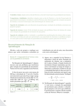 60
Conteúdos e temas: relação entre as leis de Newton e a Lei da Conservação da quantidade de movimento.
Competências e habilidades: identificar relações entre as leis de Newton e a Lei da Conservação da
quantidade de movimento; reconhecer as leis de Newton como determinação das variações nas partes
do sistema e a Lei da Conservação como determinação do sistema todo.
Sugestão de estratégias: aula com discussão em grande grupo, resolução de atividades e exercícios em
pequenos grupos.
Sugestão de recursos: roteiro 10 de atividade em grupo com problemas físicos de sistemas de corpos
com variação da quantidade de movimento de suas partes.
Sugestão de avaliação: avaliar a variedade e a qualidade das manifestações dos alunos sobre as ques-
tões físicas envolvidas em cada caso apresentado e sua capacidade de solucionar os problemas propos-
tos tanto pela Lei da Conservação da quantidade de movimento quanto pelas leis de Newton.
Desenvolvimento da Situação de
Aprendizagem
Divida a sala em grupos e explique aos
alunos que serão retomados conteúdos já
trabalhados em sala de aula, mas discutidos
com outra abordagem.
Roteiro 10 – Comparando leis de Newton e varia-
ção da quantidade de movimento
Na Situação de Aprendizagem 5, depara-
mo-nos com um problema que resolvemos
pela variação da quantidade de movimento.
Vamosrevê-locomasegundaLeideNewton.
A fim de parar um carro com massa de
800 kg e velocidade de 17 m/s (61,2 km/h),
será necessário que uma força varie a quan-
tidadedemovimentodoveículoΔQ=m Δv,
sendo ΔQ = 800 (0 – 17) = –13 600 kg m/s,
tendo percebido que ΔQ = F Δt:
Freada
Força de
atrito (N)
Tempo da
freada (s)
ΔQ
(N . s)
I −3 400 . 4 = –13 600
Tabela 11.
1. Agora, use a segunda Lei de Newton e
determine a força de atrito. Partindo da
aceleração do sistema, use a estimativa
de 4 s para a freada, a função horária do
movimento (função matemática que des-
creve o movimento ao longo do tempo), e
determine a aceleração. Lembre-se de que
a velocidade final após 4 s deve ser zero e a
força de atrito necessária será igual à que
foi determinada anteriormente. Verifique!
a = ΔV____
Δt
=
0 − 17______
4
= −4,25 m/s2
F = 800 (−4,25) = −3400 N
2. Na Situação de Aprendizagem 7, questão
3, você usou a variação da quantidade
de movimento para calcular a velocida-
de da jamanta e do carro que colidiram.
É possível fazer o mesmo cálculo usando
as leis de Newton. Observe o exemplo.
 