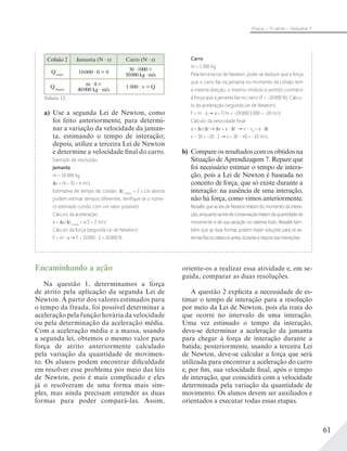 61
Física – 1a
série – Volume 1
Colisão 2 Jamanta (N s) Carro (N s)
Qantes
10000 0 = 0
30 1000 =
30000 kg m/s
Qdepois
m 4 =
40000 kg m/s
1 000 v = Q
Tabela 12.
a) Use a segunda Lei de Newton, como
foi feito anteriormente, para determi-
nar a variação da velocidade da jaman-
ta, estimando o tempo de interação;
depois, utilize a terceira Lei de Newton
e determine a velocidade final do carro.
Exemplo de resolução:
Jamanta
m = 10 000 kg
v = (4 − 0) = 4 m/s
Estimativa de tempo de colisão: tcolisão
= 2 s (os alunos
podem estimar tempos diferentes. Veriﬁque se o núme-
ro estimado condiz com um valor possível).
Cálculo da aceleração:
a = v/ tcolisão
= 4/2 = 2 m/s2
Cálculo da força (segunda Lei de Newton):
F = m a F = 10000 2 = 20000 N.
Carro
m = 1 000 kg
Pela terceira Lei de Newton, pode-se deduzir que a força
que o carro faz na jamanta no momento da colisão tem
a mesma direção, o mesmo módulo e sentido contrário
à força que a jamanta faz no carro (F = −20000 N). Cálcu-
lo da aceleração (segunda Lei de Newton):
F = m · a a = F/m = −20000/1000 = −20 m/s2
Cálculo da velocidade ﬁnal:
a = v/ t v = a · t v – v0
= a · t
v – 30 = −20 · 2 v = 30 – 40 = −10 m/s.
b) Compare os resultados com os obtidos na
Situação de Aprendizagem 7. Repare que
foi necessário estimar o tempo de intera-
ção, pois a Lei de Newton é baseada no
conceito de força, que só existe durante a
interação: na ausência de uma interação,
não há força, como vimos anteriormente.
RessaltequeasleisdeNewtontratamdomomentodaintera-
ção,enquantoasleisdeconservaçãotratamdaquantidadede
movimento e de sua variação no sistema todo. Ressalte tam-
bém que as duas formas podem trazer soluções para os sis-
temasfísicosclássicosantes,duranteedepoisdasinterações.
Encaminhando a ação
Na questão 1, determinamos a força
de atrito pela aplicação da segunda Lei de
Newton. A partir dos valores estimados para
o tempo da freada, foi possível determinar a
aceleração pela função horária da velocidade
ou pela determinação da aceleração média.
Com a aceleração média e a massa, usando
a segunda lei, obtemos o mesmo valor para
força de atrito anteriormente calculado
pela variação da quantidade de movimen-
to. Os alunos podem encontrar dificuldade
em resolver esse problema por meio das leis
de Newton, pois é mais complicado e eles
já o resolveram de uma forma mais sim-
ples, mas ainda precisam entender as duas
formas para poder compará-las. Assim,
oriente-os a realizar essa atividade e, em se-
guida, comparar as duas resoluções.
A questão 2 explicita a necessidade de es-
timar o tempo de interação para a resolução
por meio da Lei de Newton, pois ela trata do
que ocorre no intervalo de uma interação.
Uma vez estimado o tempo da interação,
deve-se determinar a aceleração da jamanta
para chegar à força de interação durante a
batida; posteriormente, usando a terceira Lei
de Newton, deve-se calcular a força que será
utilizada para encontrar a aceleração do carro
e, por fim, sua velocidade final, após o tempo
de interação, que coincidirá com a velocidade
determinada pela variação da quantidade de
movimento. Os alunos devem ser auxiliados e
orientados a executar todas essas etapas.
 