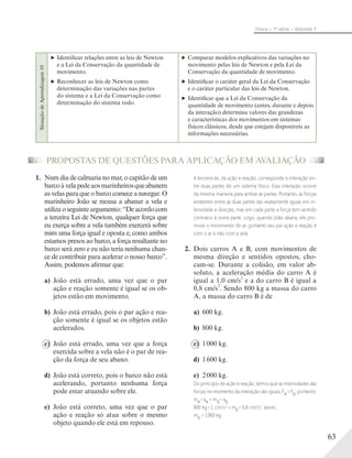 63
Física – 1a
série – Volume 1
PROPOSTAS DE QUESTÕES PARA APLICAÇÃO EM AVALIAÇÃO
1. Num dia de calmaria no mar, o capitão de um
barcoàvelapedeaosmarinheirosqueabanem
as velas para que o barco comece a navegar. O
marinheiro João se recusa a abanar a vela e
utilizaoseguinteargumento:“Deacordocom
a terceira Lei de Newton, qualquer força que
eu exerça sobre a vela também exercerá sobre
mim uma força igual e oposta e, como ambos
estamos presos ao barco, a força resultante no
barco será zero e eu não teria nenhuma chan-
ce de contribuir para acelerar o nosso barco”.
Assim, podemos afirmar que:
a) João está errado, uma vez que o par
ação e reação somente é igual se os ob-
jetos estão em movimento.
b) João está errado, pois o par ação e rea-
ção somente é igual se os objetos estão
acelerados.
c) João está errado, uma vez que a força
exercida sobre a vela não é o par de rea-
ção da força de seu abano.
d) João está correto, pois o barco não está
acelerando, portanto nenhuma força
pode estar atuando sobre ele.
e) João está correto, uma vez que o par
ação e reação só atua sobre o mesmo
objeto quando ele está em repouso.
A terceira lei, da ação e reação, corresponde à interação en-
tre duas partes de um sistema físico. Essa interação ocorre
da mesma maneira para ambas as partes. Portanto, as forças
existentes entre as duas partes são exatamente iguais em in-
tensidade e direção, mas em cada parte a força tem sentido
contrário à outra parte. Logo, quando João abana, ele pro-
move o movimento do ar; portanto seu par ação e reação é
com o ar e não com a vela.
2. Dois carros A e B, com movimentos de
mesma direção e sentidos opostos, cho-
cam-se. Durante a colisão, em valor ab-
soluto, a aceleração média do carro A é
igual a 1,0 cm/s
2
e a do carro B é igual a
0,8 cm/s
2
. Sendo 800 kg a massa do carro
A, a massa do carro B é de
a) 600 kg.
b) 800 kg.
c) 1000 kg.
d) 1600 kg.
e) 2000 kg.
Do princípio de ação e reação, temos que as intensidades das
forças no momento da interação são iguais, Fa = Fb, portanto:
ma
. aa = mb
. ab
800 kg . 1 cm/s2
= mb
. 0,8 cm/s2
; assim,
mb = 1000 kg.
SituaçãodeAprendizagem10
Identificar relações entre as leis de Newton
e a Lei da Conservação da quantidade de
movimento.
Reconhecer as leis de Newton como
determinação das variações nas partes
do sistema e a Lei da Conservação como
determinação do sistema todo.
Comparar modelos explicativos das variações no
movimento pelas leis de Newton e pela Lei da
Conservação da quantidade de movimento.
Identificar o caráter geral da Lei da Conservação
e o caráter particular das leis de Newton.
Identificar que a Lei da Conservação da
quantidade de movimento (antes, durante e depois
da interação) determina valores das grandezas
e características dos movimentos em sistemas
físicos clássicos, desde que estejam disponíveis as
informações necessárias.
 