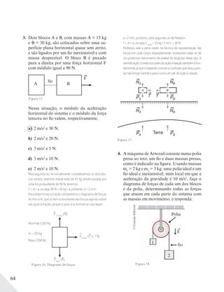 64
3. Dois blocos A e B, com massas A = 15 kg
e B = 30 kg, são colocados sobre uma su-
perfície plana horizontal quase sem atrito,
e são ligados por um fio inextensível e com
massa desprezível. O bloco B é puxado
para a direita por uma força horizontal F
com módulo igual a 90 N.
fio
F
A B
Figura 15.
Nessa situação, o módulo da aceleração
horizontal do sistema e o módulo da força
tensora no fio valem, respectivamente,
a) 2 m/s2
e 30 N.
b) 2 m/s2
e 20 N.
c) 3 m/s2
e 5 N.
d) 3 m/s2
e 10 N.
e) 2 m/s2
e 10 N.
Pela segunda lei, se inicialmente considerarmos os dois blo-
cos unidos, teremos massa total de 45 kg sendo puxada por
uma força resultante de 90 N, teremos:
F = m . a, ou seja, 90 N = 45 kg . a; portanto, a = 2 m/s2
.
Para determinar a tração utilizaremos o diagrama de forças
do bloco A, que só tem a resultante das forças agindo sobre
ele igual à tração, já que o peso e a normal se cancelam.
Normal (150 N)
m = 15 kg
Peso (150 N)
Ftração
(T )= ? N
F normal
(N)
Fpeso
(P)
Figura 16. Diagrama de forças.
a = 2 m/s2
, portanto, pela segunda Lei de Newton
F = m . a, ou seja, Ftração
= 15 kg . 2 m/s2
= 30 N.
Professor, vale a pena insistir na técnica de representação das
forças em cada corpo separadamente, mostrando tratar-se de
um poderoso instrumento de análise de situações desse tipo. A
identiﬁcação correta dos pares de ação e reação também é fun-
damental, já que é bastante comum a confusão que leva a pen-
sar nas forças normal e peso como um par de ação e reação.
Terra
T T
NA NB
NA NB
A B
PA
PA
PB
PB
´ ´
´´
Figura 17.
4. A máquina de Atwood consiste numa polia
presa ao teto, um fio e duas massas presas,
como é indicado na figura. Usando massas
m1
= 2 kg e m2
= 3 kg, uma polia ideal e um
fio ideal e inextensível, num local em que a
aceleração da gravidade é 10 m/s2
, faça o
diagrama de forças de cada um dos blocos
e da polia, determinando todas as forças
que atuam em cada parte do sistema com
as massas em movimento, e responda:
Polia
g
fio
1
2
©ConexãoEditorial
Figura 18.
 