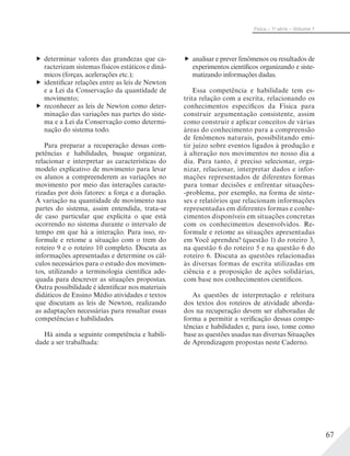 67
Física – 1a
série – Volume 1
determinar valores das grandezas que ca-
racterizam sistemas físicos estáticos e dinâ-
micos (forças, acelerações etc.);
identificar relações entre as leis de Newton
e a Lei da Conservação da quantidade de
movimento;
reconhecer as leis de Newton como deter-
minação das variações nas partes do siste-
ma e a Lei da Conservação como determi-
nação do sistema todo.
Para preparar a recuperação dessas com-
petências e habilidades, busque organizar,
relacionar e interpretar as características do
modelo explicativo de movimento para levar
os alunos a compreenderem as variações no
movimento por meio das interações caracte-
rizadas por dois fatores: a força e a duração.
A variação na quantidade de movimento nas
partes do sistema, assim entendida, trata-se
de caso particular que explicita o que está
ocorrendo no sistema durante o intervalo de
tempo em que há a interação. Para isso, re-
formule e retome a situação com o trem do
roteiro 9 e o roteiro 10 completo. Discuta as
informações apresentadas e determine os cál-
culos necessários para o estudo dos movimen-
tos, utilizando a terminologia científica ade-
quada para descrever as situações propostas.
Outra possibilidade é identificar nos materiais
didáticos de Ensino Médio atividades e textos
que discutam as leis de Newton, realizando
as adaptações necessárias para ressaltar essas
competências e habilidades.
Há ainda a seguinte competência e habili-
dade a ser trabalhada:
analisar e prever fenômenos ou resultados de
experimentos científicos organizando e siste-
matizando informações dadas.
Essa competência e habilidade tem es-
trita relação com a escrita, relacionando os
conhecimentos específicos da Física para
construir argumentação consistente, assim
como construir e aplicar conceitos de várias
áreas do conhecimento para a compreensão
de fenômenos naturais, possibilitando emi-
tir juízo sobre eventos ligados à produção e
à alteração nos movimentos no nosso dia a
dia. Para tanto, é preciso selecionar, orga-
nizar, relacionar, interpretar dados e infor-
mações representados de diferentes formas
para tomar decisões e enfrentar situações-
-problema, por exemplo, na forma de sínte-
ses e relatórios que relacionam informações
representadas em diferentes formas e conhe-
cimentos disponíveis em situações concretas
com os conhecimentos desenvolvidos. Re-
formule e retome as situações apresentadas
em Você aprendeu? (questão 1) do roteiro 3,
na questão 6 do roteiro 5 e na questão 6 do
roteiro 6. Discuta as questões relacionadas
às diversas formas de escrita utilizadas em
ciência e a proposição de ações solidárias,
com base nos conhecimentos científicos.
As questões de interpretação e releitura
dos textos dos roteiros de atividade aborda-
dos na recuperação devem ser elaboradas de
forma a permitir a verificação dessas compe-
tências e habilidades e, para isso, tome como
base as questões usadas nas diversas Situações
de Aprendizagem propostas neste Caderno.
 