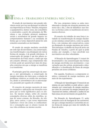 68
TEMA 4 – TRABALHO E ENERGIA MECÂNICA
O estudo de movimentos tem grande rele-
vância social, por isso seu destaque vai além de
sua importância na Física. Veículos, máquinas
e equipamentos, muitas vezes, são concebidos
e construídos a partir dos princípios da Me-
cânica e sua evolução promove mudanças
sociais e econômicas de grande impacto no
comportamento humano e na sociedade, de
forma que se torna impossível pensá-los sem
conceitos associados ao movimento.
O estudo da energia mecânica envolvida
em todo tipo de movimento, sua conservação,
sua transformação e sua dissipação em outras
formas de energia, é de grande relevância. A
conservação da energia é um dos pilares es-
truturadores da Física atual e, ainda que seja
um conceito abstrato, cuja compreensão não
é trivial, pode ser acessível por meio de situa-
ções concretas em que a energia se manifesta
e se transforma.
O princípio geral da conservação da ener-
gia e, por aproximação, a conservação da
energia mecânica são úteis para a solução de
problemas relativos ao estudo dos movimen-
tos, desde os astronômicos até os microscópi-
cos, passando por aqueles do cotidiano.
O conceito de energia necessita de mui-
tos exemplos e aplicações em situações reais
para que se torne significativo para os alu-
nos. Ao mesmo tempo, sobre ele existem
concepções diversas além da científica, se-
jam do senso comum, da filosofia, da reli-
gião, entre outras, o que torna importante
explicitar e levar em conta os conhecimen-
tos e concepções que os alunos trazem de
sua vida cotidiana ou mesmo escolar.
Por isso, propomos iniciar as aulas reco-
nhecendo a energia em situações presentes em
nosso dia a dia, a fim de identificar suas fon-
tes e as formas como se manifestam em movi-
mentos diversos.
O conceito de trabalho de uma força é es-
tudado na transformação da energia mecâni-
ca em sistemas conservativos, como na queda
livre, e em sistemas não conservativos, como
na dissipação da energia mecânica por atrito.
Terá destaque o trabalho da força de atrito em
freadas de veículos, a partir do qual se pode
avaliar, por exemplo, o risco envolvido nos
movimentos em altas velocidades.
A Situação de Aprendizagem 11 tratará do
levantamento e da caracterização das formas
de energia envolvidas nos movimentos e nas
variações que eles sofrem, propiciando a iden-
tificação e a classificação de fontes de energia
presentes em nosso cotidiano.
Em seguida, focaliza-se a componente ci-
nética e potencial de energia mecânica, por
meio de um experimento.
A Situação de Aprendizagem 12 tratará de um
sistema em que também se pode adotar a apro-
ximação por conservação da energia mecânica,
por meio da conversão de energia potencial gra-
vitacional em cinética, utilizando a análise de um
bate-estaca em um movimento em queda livre.
Na Situação de Aprendizagem 13, serão
avaliados casos de frenagem de um automóvel,
em que a energia mecânica é convertida em ou-
tra forma de energia por meio do trabalho da
força de atrito.
 