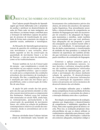 6
Este Caderno propõe Situações de Aprendi-
zagem que foram elaboradas com o propósito
de auxiliar o professor no desenvolvimento de
aulas de Física cada vez mais instigantes aos
seus alunos e, ao mesmo tempo, contribuir para
a formação de indivíduos capazes de partici-
par do processo de transformação da socie-
dade de forma mais consciente em relação às
questões sociais, ambientais e tecnológicas.
As Situações de Aprendizagem propostas
tratam de questões do cotidiano que envol-
vem movimentos e suas variações, abor-
dados segundo as leis da conservação da
quantidade de movimento linear e as leis
de Newton – e não por meio da cinemática,
como se faz tradicionalmente.
Tratam também da Lei da Conservação
de energia – que complementa o estudo do
movimento no seu aspecto escalar e tempo-
ral – e do equilíbrio estático – que é o concei-
to usado para a compreensão das condições
articulares dos movimentos de translação e
de rotação. Por fim, a amplificação de força
é analisada por meio das leis físicas que a
possibilitam, como a conservação do traba-
lho de uma força.
A opção foi pelo estudo das leis gerais,
pois são elas que permitem entender as rela-
ções causais necessárias para a compreensão
dos fenômenos. Embora essas leis tenham
sido enunciadas no século XIX, ainda hoje,
se reinterpretadas, particularmente a da
conservação da quantidade de movimento
linear, são válidas na solução de problemas
contemporâneos relativos ao estudo dos mo-
vimentos, desde os astronômicos até os mi-
croscópicos.
Diversas atividades deste Caderno iniciam
o estudo de determinado tema fazendo um
levantamento dos conhecimentos prévios dos
alunos, em termos de conceitos e de represen-
tações linguísticas. Esse procedimento possi-
bilita o desenvolvimento de competências no
domínio da linguagem por meio da reconstru-
ção de conceitos e da adequação da lingua-
gem matemática e científica, sendo também
uma oportunidade para que você, professor,
faça adequações em seu programa a partir
das concepções que os alunos trazem sobre o
tema a ser trabalhado. A representação grá-
fica de dados experimentais, a transformação
de unidades de uma grandeza e a redação de
relatório de experiência são também ativida-
des que valorizam as competências de investi-
gação científica e de construção da linguagem.
Construir e aplicar conceitos para a
compreensão de fenômenos naturais, to-
mar decisões e enfrentar situações-proble-
ma são também competências valorizadas
nas Situações de Aprendizagem, que soli-
citam a participação dos alunos mediante
solução de questões. O desenvolvimento
da competência de relacionar informações
para a construção de argumentos consis-
tentes está presente em vários momentos do
desenvolvimento das atividades.
As estratégias utilizadas para o trabalho
destas competências foram escolhidas de forma
a valorizar a ação e a autonomia dos alunos e
a interação dinâmica entre eles e o professor.
Em relação aos procedimentos de avaliação,
optamos por diagnosticar o desenvolvimento
de competências e habilidades específicas da
Física, bem como aquelas gerais de leitura e es-
crita. Para isso, as avaliações propiciam situa-
ções-problema em que os alunos utilizam os
conhecimentos adquiridos para destacar variá-
veis relevantes, obter informações e utilizá-las
em contextos adequados, interpretar códigos e
ORIENTAÇÃO SOBRE OS CONTEÚDOS DO VOLUME
 