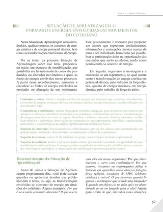 69
Física – 1a
série – Volume 1
SITUAÇÃO DE APRENDIZAGEM 11
FORMAS DE ENERGIA ENVOLVIDAS EM MOVIMENTOS
DO COTIDIANO
Nesta Situação de Aprendizagem serão intro-
duzidos, qualitativamente, os conceitos de ener-
gia cinética e de energia potencial elástica, bem
como as transformações entre formas de energia.
Por se tratar da primeira Situação de
Aprendizagem sobre esse tema, propomos,
no início, um exercício de sensibilização, que
possibilita um levantamento de como são pro-
duzidos ou alterados movimentos e quais as
fontes de energia envolvidas nesses processos.
A partir desse reconhecimento, passamos a
classificar as fontes de energia envolvidas na
produção ou alteração de um movimento.
Esse procedimento é relevante por propiciar
aos alunos que expressem conhecimentos,
informações e concepções prévias acerca do
tema a ser trabalhado, bem como por possibi-
litar a participação deles na organização dos
conteúdos que serão estudados, tendo como
ponto central o conceito de energia.
Em seguida, sugerimos a montagem e a
realização de um experimento, no qual ocorre
tanto a transformação de energia cinética em
potencial elástica, pelo trabalho da força elás-
tica, quanto de energia mecânica em energia
térmica, pelo trabalho da força de atrito.
Conteúdos e temas: fontes e transformações de energia em situações que envolvem movimentos;
conversão de energia potencial elástica em energia cinética; energia mecânica e sua identificação em
movimentos reais.
Competências e habilidades: utilizar linguagem científica adequada para descrever movimentos em
situações cotidianas; identificar movimentos no cotidiano, reconhecendo as fontes e transformações
de energia envolvidas em suas variações; identificar variáveis relevantes, elaborar hipóteses, estabe-
lecer relações e interpretar observações ou resultados de um experimento; identificar regularidades,
invariantes e transformações na análise experimental de fenômenos físicos.
Sugestão de estratégias: levantamento de conhecimentos prévios dos alunos com sistematização em
grande grupo; realização, interpretação, sistematização e relato de experimento.
Sugestão de recursos: roteiro 11 de atividade em grupo; material para atividade experimental.
Sugestão de avaliação: avaliar a participação dos alunos por meio da variedade e da qualidade de suas
manifestações sobre as fontes de energia; avaliar os produtos resultantes do trabalho prático, a síntese
das observações realizadas e a organização das informações apresentadas pelos alunos.
Desenvolvimento da Situação de
Aprendizagem
Antes de iniciar a Situação de Aprendi-
zagem propriamente dita, você pode colocar
questões ou apresentar desafios que proble-
matizem o tema, ou seja, as transformações
envolvidas no consumo de energia em situa-
ções do cotidiano. Alguns exemplos: Por que
é necessário consumir alimentos? O que ocorre
com eles em nosso organismo? Por que abas-
tecemos o carro com combustíveis? Por que
usamos, trocamos ou recarregamos pilhas e
baterias em aparelhos como câmeras fotográ-
ficas, relógios, tocadores de MP3, telefones
celulares e outros? O que acontece quando li-
gamos o interruptor que acende uma lâmpada?
E quando um objeto cai no chão após ser aban-
donado no ar ou lançado para o alto? Atente
para o fato de que, em todas essas situações,
 