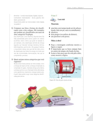71
Física – 1a
série – Volume 1
Alimentos – comida industrializada, vegetais, ração etc.
Combustíveis industrializados – álcool, gasolina, óleo
diesel, querosene etc.
Outras fontes podem ser mencionadas e serão tratadas
na questão 3.
2. Compare sua lista e formas de classifi-
cação com a dos colegas. Há exemplos
que podem ser classificados em mais de
uma categoria? Explique.
Essa classificação, como dissemos, depende tanto das
listas apresentadas pelos alunos quanto de critérios
escolhidos. Outro critério que pode ser adotado é,
por exemplo, uma classificação da fonte de energia
segundo sua “natureza” (energia mecânica, térmica,
eletromagnética, química etc.). De qualquer maneira,
o importante é deixar claro que não há critério único
de classificação das fontes de energia, de modo que
não são recomendadas memorizações, mas que se
compreenda o processo.
3. Quais seriam outras categorias que você
sugeriria?
Muitas outras fontes poderão ser mencionadas, como
a energia da tração animal, a energia armazenada na
compressão de gases, chamada energia pneumática,
a energia química ou as chamadas fontes alternativas,
como geotérmica, maremotriz, energia oceânica etc.
A partir delas podem surgir novas categorias identifi-
cadas pelos alunos.
Etapa 2
Lata ioiô
Materiais
uma lata com tampa (pode ser de achoco-
latado, leite em pó, suco ou semelhante);
elásticos;
dois pregos (ou palitos de dentes);
um parafuso com porca.
Mãos à obra!
Faça a montagem conforme mostra a
figura a seguir.
É importante que os furos estejam bem
no centro da tampa e do fundo da lata.
Lance a lata para que ela role pelo chão,
como mostra a figura.
Figura 20. Vista da parte interna da lata.
elástico
lata
parafuso com porca
prego
prego
furo
(do lado de
fora da lata)
©LieKobayashi
Figura 21.
©LieKobayashi
 