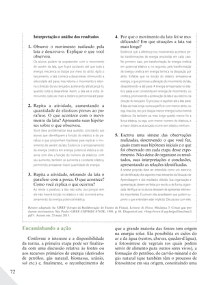 72
Interpretação e análise dos resultados
1. Observe o movimento realizado pela
lata e descreva-o. Explique o que você
observou.
Os alunos podem se surpreender com o movimento
de vaivém da lata, que ﬁcará oscilando até que toda a
energia mecânica se dissipe por meio do atrito. Após o
lançamento, a lata começa a desacelerar, diminuindo a
velocidade até parar, mas retoma o movimento e retor-
na à direção de seu lançador, acelerando até alcançá-lo,
quando volta a desacelerar. Assim, a lata vai e volta, di-
minuindo cada vez mais a distância percorrida até parar.
2. Repita a atividade, aumentando a
quantidade de elásticos presos ao pa-
rafuso. O que acontece com o movi-
mento da lata? Apresente suas hipóte-
ses sobre o que observou.
Você deve problematizar essa questão, solicitando aos
alunos que identiﬁquem a função do elástico e do pa-
rafuso e que proponham hipóteses para explicar o mo-
vimento de vaivém da lata. Evidencie o armazenamento
da energia cinética em energia potencial elástica e ob-
serve com eles a função do número de elásticos: com
seu aumento, também se aumenta a constante elástica,
permitindo armazenar maior quantidade de energia.
3. Repita a atividade, retirando da lata o
parafuso com a porca. O que acontece?
Como você explica o que ocorreu?
Ao retirar o parafuso, a lata não volta, isso porque sem
ele não haverá torção no elástico e não ocorrerá arma-
zenamento da energia potencial elástica.
4. Por que o movimento da lata foi se mo-
dificando? Em que situações a lata vai
mais longe?
Evidencie que a diferença nos movimentos acontece pe-
las transformações de energia envolvidas em cada caso.
No primeiro caso, por transformação de energia cinética
em potencial elástica e, no segundo, pela transformação
de energia cinética em energia térmica na dissipação por
atrito. Enfatize que na torção do elástico armazena-se
energia, o que promove a alteração do movimento da lata,
desacelerando-a até parar. A energia armazenada no elás-
tico passa a ser convertida em energia de movimento, ou
cinética,promovendoaaceleraçãodalataeseuretornona
direção do lançador. O processo é repetido até a lata parar.
A lata vai mais longe numa superfície com menor atrito, ou
seja,maislisa,issopordissiparmenorenergianumamesma
distância. Ela também vai mais longe quanto menor for a
força elástica, ou seja, com menor número de elásticos, e
a maior distância alcançada ocorre sem elástico nenhum.
5. Escreva uma síntese das observações
realizadas, descrevendo o que você fez,
quais eram suas hipóteses iniciais e o que
foi observado em cada etapa desse expe-
rimento. Não deixe de organizar os resul-
tados, suas interpretações e conclusões,
apresentando as relações identificadas.
A síntese proposta deve ser entendida como um exercício
de identiﬁcação dos aspectos mais relevantes da Situação de
Aprendizagem e dos resultados obtidos. Sua organização e
apresentaçãodevemserfeitasporescritoedeformaorgani-
zada. Veriﬁque se os alunos deixaram de apresentar elemen-
tos importantes. É comum eles acreditarem que podem su-
primir o que entendam estar implícito. Discuta isso com eles.
Encaminhando a ação
Conforme o interesse e a disponibilidade
da turma, a primeira etapa pode ser finaliza-
da com uma discussão relativa às fontes ou
aos recursos primários de energia (derivados
de petróleo, gás natural, biomassa, urânio,
sol etc.) e, finalmente, o reconhecimento de
que a grande maioria das fontes tem origem
na energia solar. Ela possibilita os ciclos do
ar e da água (ventos, chuvas, quedas-d’água),
a fotossíntese de vegetais (os quais podem
servir de alimento para outros seres vivos), a
formação do petróleo, do carvão mineral e do
gás natural (que também têm o processo de
fotossíntese em sua origem, constituindo uma
Roteiro adaptado de: GREF (Grupo de Reelaboração do Ensino de Física). Leituras de Física: Mecânica 3. Coisas que pro-
duzem movimentos. São Paulo: GREF-USP/MEC-FNDE, 1998. p. 84. Disponível em: <http://www.if.usp.br/gref/mec/mec3.
pdf>. Acesso em: 23 maio 2013.
 