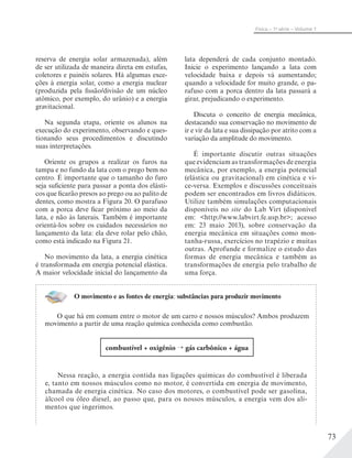 73
Física – 1a
série – Volume 1
reserva de energia solar armazenada), além
de ser utilizada de maneira direta em estufas,
coletores e painéis solares. Há algumas exce-
ções à energia solar, como a energia nuclear
(produzida pela fissão/divisão de um núcleo
atômico, por exemplo, do urânio) e a energia
gravitacional.
Na segunda etapa, oriente os alunos na
execução do experimento, observando e ques-
tionando seus procedimentos e discutindo
suas interpretações.
Oriente os grupos a realizar os furos na
tampa e no fundo da lata com o prego bem no
centro. É importante que o tamanho do furo
seja suficiente para passar a ponta dos elásti-
cos que ficarão presos ao prego ou ao palito de
dentes, como mostra a Figura 20. O parafuso
com a porca deve ficar próximo ao meio da
lata, e não às laterais. Também é importante
orientá-los sobre os cuidados necessários no
lançamento da lata: ela deve rolar pelo chão,
como está indicado na Figura 21.
No movimento da lata, a energia cinética
é transformada em energia potencial elástica.
A maior velocidade inicial do lançamento da
lata dependerá de cada conjunto montado.
Inicie o experimento lançando a lata com
velocidade baixa e depois vá aumentando;
quando a velocidade for muito grande, o pa-
rafuso com a porca dentro da lata passará a
girar, prejudicando o experimento.
Discuta o conceito de energia mecânica,
destacando sua conservação no movimento de
ir e vir da lata e sua dissipação por atrito com a
variação da amplitude do movimento.
É importante discutir outras situações
que evidenciam as transformações de energia
mecânica, por exemplo, a energia potencial
(elástica ou gravitacional) em cinética e vi-
ce-versa. Exemplos e discussões conceituais
podem ser encontrados em livros didáticos.
Utilize também simulações computacionais
disponíveis no site do Lab Virt (disponível
em: <http://www.labvirt.fe.usp.br>; acesso
em: 23 maio 2013), sobre conservação da
energia mecânica em situações como mon-
tanha-russa, exercícios no trapézio e muitas
outras. Aprofunde e formalize o estudo das
formas de energia mecânica e também as
transformações de energia pelo trabalho de
uma força.
O movimento e as fontes de energia: substâncias para produzir movimento
O que há em comum entre o motor de um carro e nossos músculos? Ambos produzem
movimento a partir de uma reação química conhecida como combustão.
combustível + oxigênio gás carbônico + água
Nessa reação, a energia contida nas ligações químicas do combustível é liberada
e, tanto em nossos músculos como no motor, é convertida em energia de movimento,
chamada de energia cinética. No caso dos motores, o combustível pode ser gasolina,
álcool ou óleo diesel, ao passo que, para os nossos músculos, a energia vem dos ali-
mentos que ingerimos.
 