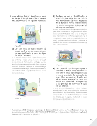 75
Física – 1a
série – Volume 1
1. Após a leitura do texto, identifique as trans-
formações de energia que ocorrem na cozi-
nha, descrevendo-as nos seguintes utensíliosa
:
©LieKobayashi
Figura 23.
a) Leve em conta as transformações de
energia desde o gás até os movimentos
que ocasionalmente ocorrem na água
durante o cozimento.
O gás armazena energia química, que é liberada na queima
(ao transformar a energia química em energia térmica). A
energia térmica da chama aquece a panela, que aquece a
água, transformando a energia térmica da chama em energia
térmica da água. Com o aumento da temperatura, a água
começa a movimentar-se por diferença de densidade e as-
sim transforma parte da energia térmica em energia cinética
(convecção da água).
Figura 24.
©LieKobayashi
a
Adaptado de: GREF (Grupo de Reelaboração do Ensino de Física). Leituras de Física: Mecânica 3. Coisas que
produzem movimento. São Paulo: GREF-USP/MEC-FNDE, 1998. p. 84. Disponível em: <http://www.if.usp.br/gref/
mec/mec3.pdf>. Acesso em: 23 maio 2013.
b) Também no som do liquidificador se
percebe a geração de energia cinética,
pelo deslocamento de ondas da pressão
do ar. Instantes depois, esse movimento
vai se desordenando, elevando um pouco
a temperatura ambiente.
O motor transforma a energia elétrica em energia cinética e
parte dela é transformada em energia térmica pelo aqueci-
mento do motor. A rotação do motor e a das pás do liquidiﬁ-
cador movimentam o ar, transformando parte da energia de
rotação em energia sonora (promovida pelo deslocamento
do ar), modiﬁcando ao longo do tempo a distribuição da
pressão do ar no espaço, o que é identiﬁcado por nosso apa-
relho auditivo como som.
©LieKobayashi
Figura 25.
c) Para produzir o calor que aquece o
alimento, o forno emite micro-ondas
(um tipo de onda eletromagnética que
promove a rotação das moléculas de
água). Note que um copo de vidro seco
não se aquece nesse tipo de forno, mas
muitos plásticos se deformam por con-
ta da presença de moléculas de água
em seu interior.
O forno de micro-ondas transforma a energia elétrica em
energia radiante na faixa de micro-ondas (um tipo de onda
eletromagnética), depois essa energia é transformada em
energia cinética de oscilação das moléculas de água contida
nos alimentos, que, em seguida, é transformada em energia
térmica, aquecendo todo o alimento.
 