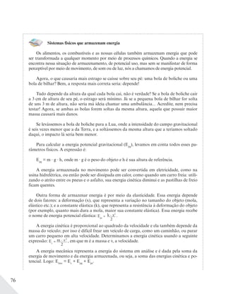 76
Sistemas físicos que armazenam energia
Os alimentos, os combustíveis e as nossas células também armazenam energia que pode
ser transformada a qualquer momento por meio de processos químicos. Quando a energia se
encontra nessa situação de armazenamento, de potencial uso, mas sem se manifestar de forma
perceptível por meio de movimento, de som ou de luz, nós a chamamos de energia potencial.
Agora, o que causaria mais estrago se caísse sobre seu pé: uma bola de boliche ou uma
bola de bilhar? Bem, a resposta mais correta seria: depende!
Tudo depende da altura da qual cada bola cai, não é verdade? Se a bola de boliche cair
a 3 cm de altura de seu pé, o estrago será mínimo. Já se a pequena bola de bilhar for solta
de uns 3 m de altura, não seria má ideia chamar uma ambulância... Acredite, nem precisa
testar! Agora, se ambas as bolas forem soltas da mesma altura, aquela que possuir maior
massa causará mais danos.
Se levássemos a bola de boliche para a Lua, onde a intensidade do campo gravitacional
é seis vezes menor que a da Terra, e a soltássemos da mesma altura que a teríamos soltado
daqui, o impacto lá seria bem menor.
Para calcular a energia potencial gravitacional (Epg
), levamos em conta todos esses pa-
râmetros físicos. A expressão é:
Epg
= m ∙ g ∙ h, onde m ∙ g é o peso do objeto e h é sua altura de referência.
A energia armazenada no movimento pode ser convertida em eletricidade, como na
usina hidrelétrica, ou então pode ser dissipada em calor, como quando um carro freia: utili-
zando o atrito entre os pneus e o asfalto, sua energia cinética diminui e as pastilhas de freio
ficam quentes.
Outra forma de armazenar energia é por meio da elasticidade. Essa energia depende
de dois fatores: a deformação (x), que representa a variação no tamanho do objeto (mola,
elástico etc.); e a constante elástica (k), que representa a resistência à deformação do objeto
(por exemplo, quanto mais dura a mola, maior sua constante elástica). Essa energia recebe
o nome de energia potencial elástica: Epe
= k ∙ x2
2
.
A energia cinética é proporcional ao quadrado da velocidade e ela também depende da
massa do veículo; por isso é difícil frear um veículo de carga, como um caminhão, ou parar
um carro pequeno em alta velocidade. Determinamos a energia cinética usando a seguinte
expressão: Ec
= m ∙ v2
2
, em que m é a massa e v, a velocidade.
A energia mecânica representa a energia do sistema em análise e é dada pela soma da
energia de movimento e da energia armazenada, ou seja, a soma das energias cinética e po-
tencial. Logo: Emec
= Ec
+ Epg
+ Epe
.
 