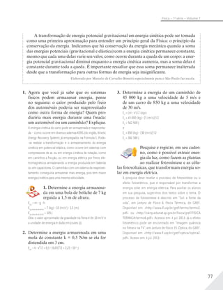 77
Física – 1a
série – Volume 1
A transformação de energia potencial gravitacional em energia cinética pode ser tomada
como uma primeira aproximação para entender um princípio geral da Física: o princípio da
conservação da energia. Indicamos que há conservação da energia mecânica quando a soma
das energias potenciais (gravitacional e elástica) com a energia cinética permanece constante,
mesmo que cada uma delas varie seu valor, como ocorre durante a queda de um corpo: a ener-
gia potencial gravitacional diminui enquanto a energia cinética aumenta, mas a soma delas é
constante durante toda a queda. É importante ressaltar que essa soma permanece inalterada
desde que a transformação para outras formas de energia seja insignificante.
Elaborado por Marcelo de Carvalho Bonetti especialmente para o São Paulo faz escola.
1. Agora que você já sabe que os sistemas
físicos podem armazenar energia, pense
no seguinte: o calor produzido pelo freio
dos automóveis poderia ser reaproveitado
como outra forma de energia? Quem pro-
duziria mais energia durante uma freada:
um automóvel ou um caminhão? Explique.
A energia cinética do carro pode ser armazenada e reaproveita-
da – como ocorre em diversos sistemas KERS (do inglês, Kinetic
Energy Recovery System) já empregados na Fórmula 1. Pode-
-se realizar a transformação e o armazenamento da energia
cinética em potencial elástica, como ocorre em sistemas com
compressores de ar, ou em energia cinética de rotação, como
em carrinhos a fricção, ou em energia elétrica por freios ele-
tromagnéticos armazenando a energia produzida em baterias
ou em capacitores. O caminhão com um sistema de reaprovei-
tamento conseguiria armazenar mais energia, pois tem maior
energia cinética para uma mesma velocidade.
1. Determine a energia armazena-
da em uma bola de boliche de 7 kg
erguida a 1,5 m de altura.
Epg
= m g h
Epg bola de boliche
= 7 (kg) 10 (m/s2
) 1,5 (m)
Epg bola de boliche
= 105 J
Obs: o valor aproximado da gravidade na Terra é de 10 m/s2
e
a unidade de energia é dada em Joules (J).
2. Determine a energia armazenada em uma
mola de constante k = 0,5 N/m se ela for
distendida em 3 cm.
Epe
= k x²/2 = 0,5 (0,03)²/2 = 2,25 10-4
J
3. Determine a energia de um caminhão de
45 000 kg a uma velocidade de 5 m/s e
de um carro de 850 kg a uma velocidade
de 30 m/s.
Ec
= (m v2
)/2 logo:
Ec
= 45 000 (kg) [5 (m/s)]2
/2
Ec
= 562 500 J
e
Ec
= 850 (kg) [30 (m/s)]2
/2
Ec
= 382 500 J
Pesquise e registre, em seu cader-
no, como é possível extrair ener-
gia da luz, como fazem as plantas
ao realizar fotossíntese e as célu-
las fotovoltaicas, que transformam energia so-
lar em energia elétrica.
A pesquisa deve revelar o processo de fotossíntese ou o
efeito fotoelétrico, que é responsável por transformar a
energia solar em energia elétrica. Para auxiliar os alunos
em sua pesquisa, sugerimos dois textos sobre o tema. O
processo de fotossíntese é descrito em “Sol: a fonte da
vida”, em Leitura de Física 6, Física Térmica, do GREF.
Disponível em: <http://www.if.usp.br/gref/termo/termo2.
pdf> ou <http://cenp.edunet.sp.gov.br/fisica/gref/FISICA
TERMICA/termo6.pdf>. Acessos em: 4 jul. 2013. Já o efeito
fotoelétrico pode ser encontrado em “Imagem quântica
no filme e na TV”, em Leitura de Física 15, Óptica, do GREF.
Disponível em: <http://www.if.usp.br/gref/optica/optica2.
pdf>. Acesso em: 4 jul. 2013.
 