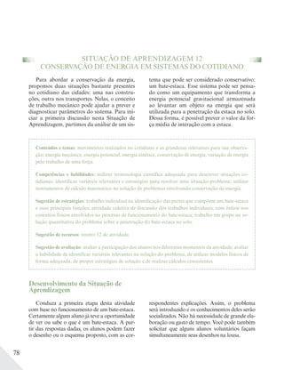 78
SITUAÇÃO DE APRENDIZAGEM 12
CONSERVAÇÃO DE ENERGIA EM SISTEMAS DO COTIDIANO
Conteúdos e temas: movimentos realizados no cotidiano e as grandezas relevantes para sua observa-
ção; energia mecânica, energia potencial, energia cinética, conservação de energia, variação de energia
pelo trabalho de uma força.
Competências e habilidades: utilizar terminologia científica adequada para descrever situações co-
tidianas; identificar variáveis relevantes e estratégias para resolver uma situação-problema; utilizar
instrumentos de cálculo matemático na solução de problemas envolvendo conservação de energia.
Sugestão de estratégias: trabalho individual na identificação das partes que compõem um bate-estaca
e suas principais funções; atividade coletiva de discussão dos trabalhos individuais, com ênfase nos
conceitos físicos envolvidos no processo de funcionamento do bate-estaca; trabalho em grupo na so-
lução quantitativa do problema sobre a penetração do bate-estaca no solo.
Sugestão de recursos: roteiro 12 de atividade.
Sugestão de avaliação: avaliar a participação dos alunos nos diferentes momentos da atividade; avaliar
a habilidade de identificar variáveis relevantes na solução do problema, de utilizar modelos físicos de
forma adequada, de propor estratégias de solução e de realizar cálculos consistentes.
Para abordar a conservação da energia,
propomos duas situações bastante presentes
no cotidiano das cidades: uma nas constru-
ções, outra nos transportes. Nelas, o conceito
de trabalho mecânico pode ajudar a prever e
diagnosticar parâmetros do sistema. Para ini-
ciar a primeira discussão nesta Situação de
Aprendizagem, partimos da análise de um sis-
tema que pode ser considerado conservativo:
um bate-estaca. Esse sistema pode ser pensa-
do como um equipamento que transforma a
energia potencial gravitacional armazenada
ao levantar um objeto na energia que será
utilizada para a penetração da estaca no solo.
Dessa forma, é possível prever o valor da for-
ça média de interação com a estaca.
Desenvolvimento da Situação de
Aprendizagem
Conduza a primeira etapa desta atividade
com base no funcionamento de um bate-estaca.
Certamente algum aluno já teve a oportunidade
de ver ou sabe o que é um bate-estaca. A par-
tir das respostas dadas, os alunos podem fazer
o desenho ou o esquema proposto, com as cor-
respondentes explicações. Assim, o problema
será introduzido e os conhecimentos deles serão
socializados. Não há necessidade de grande ela-
boração ou gasto de tempo. Você pode também
solicitar que alguns alunos voluntários façam
simultaneamente seus desenhos na lousa.
 