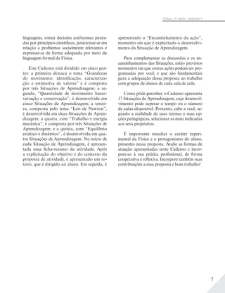7
Física – 1a
série – Volume 1
linguagens, tomar decisões autônomas pauta-
das por princípios científicos, posicionar-se em
relação a problemas socialmente relevantes e
expressar-se de forma adequada por meio da
linguagem formal da Física.
Este Caderno está dividido em cinco par-
tes: a primeira destaca o tema “Grandezas
do movimento: identificação, caracteriza-
ção e estimativa de valores” e é composta
por três Situações de Aprendizagem; a se-
gunda, “Quantidade de movimento linear:
variação e conservação”, é desenvolvida em
cinco Situações de Aprendizagem; a tercei-
ra, composta pelo tema “Leis de Newton”,
é desenvolvida em duas Situações de Apren-
dizagem; a quarta, com “Trabalho e energia
mecânica”, é composta por três Situações de
Aprendizagem; e a quinta, com “Equilíbrio
estático e dinâmico”, é desenvolvida em qua-
tro Situações de Aprendizagem. No início de
cada Situação de Aprendizagem, é apresen-
tada uma ficha-resumo da atividade. Após
a explicitação do objetivo e do contexto da
proposta de atividade, é apresentado um ro-
teiro, que é dirigido ao aluno. Em seguida, é
apresentado o “Encaminhamento da ação”,
momento em que é explicitado o desenvolvi-
mento da Situação de Aprendizagem.
Para complementar as discussões e os en-
caminhamentos das Situações, estão previstos
momentos em que outras ações podem ser pro-
gramadas por você, e que são fundamentais
para a adequação dessa proposta ao trabalho
com grupos de alunos de cada sala de aula.
Como pôde perceber, o Caderno apresenta
17 Situações de Aprendizagem, cujo desenvol-
vimento pode superar o tempo ou o número
de aulas disponível. Portanto, cabe a você, se-
gundo a realidade de suas turmas e suas op-
ções pedagógicas, selecionar as mais indicadas
aos seus propósitos.
É importante ressaltar o caráter experi-
mental da Física e o protagonismo do aluno,
presentes nessa proposta. Avalie as formas de
atuação apresentadas neste Caderno e incor-
pore-as à sua prática profissional, de forma
cooperativa e reflexiva. Incorpore também suas
contribuições a essa proposta e bom trabalho!
 