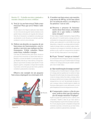 79
Física – 1a
série – Volume 1
Roteiro 12 – Trabalho mecânico ajudando a
entender situações de nosso cotidiano
1. Você já viu um bate-estaca? Sabe como
funciona? Para que serve? Onde é utili-
zado?
O bate-estaca é uma máquina usada para cravar estacas
no solo e funciona da seguinte maneira: levanta-se uma
grande massa a certa altura; em seguida, ela é solta por
meio de um mecanismo e cai batendo numa estaca que
vai afundando no solo. Ela serve, por exemplo, para ﬁxar
as estacas no solo em uma construção.
2. Elabore um desenho ou esquema de um
bate-estaca em funcionamento, com le-
gendas e um texto que explique seu fun-
cionamento. Utilize conceitos físicos
como força, trabalho e energia.
Com base nos desenhos feitos pelos alunos, discuta os
princípios físicos envolvidos no sistema bate-estaca, en-
fatizando o conceito de trabalho e conservação de ener-
gia. Ressalte a ideia de que, nesse sistema, a energia dissi-
pada por aquecimento da estaca e pelo barulho é muito
pequena quando comparada à energia total envolvida
no processo, concluindo que, por esse motivo, podemos
considerá-lo praticamente conservativo.
Observe este exemplo de um pequeno
bate-estaca empregado na construção civil.
Figura 26.
©LieKobayashi
3. Considere um bate-estaca cujo martelo,
com massa de 490 kg, cai de uma altura
de 5 m acima da estaca e, ao atingi-la, a
faz penetrar 3 cm no solo.
a) Descreva o processo de funciona-
mento desse bate-estaca, discutindo:
quem ou o que realiza o trabalho
nessa situação?
O motor realiza o trabalho levantando a massa de 490 kg
até a altura de 5 m, transformando a energia química do
combustível em energia potencial gravitacional do bloco
de ferro, que na altura de 5 m é de 24 500 J. Ao ser solta
dessa altura, a massa tem sua energia potencial transfor-
mada em energia cinética e, ao atingir a estaca, transfor-
ma parte de sua energia em movimento da estaca, que
penetra no solo, e parte em energia térmica da estaca e
em som. Ao ﬁnal, a estaca para em uma nova posição.
b) O que “fornece” energia ao sistema?
O combustível fornece energia ao sistema, e sua queima
libera a energia química que é transformada em energia
cinética e em energia potencial pelo trabalho realizado
pelo motor do bate-estaca.
c) Quetransformaçõesdeenergiaocorrem?
A energia química é transformada em energia cinética e
em energia potencial gravitacional na subida da massa.
Na queda, há transformação de energia potencial gravita-
cional em energia cinética. Na colisão, a energia cinética
da massa se transforma em energia cinética da estaca, em
energia térmica e em som. Na penetração da estaca no
solo, a energia cinética é transformada em trabalho da
força que a estaca exerce no solo, deformando-o, e é em
parte dissipada sob forma de energia térmica e de som.
d) Comparando o início e o fim do pro-
cesso, pode-se dizer que há conserva-
ção da energia mecânica? Explique?
A partir da queda livre, podemos tomar o sistema como
conservativo. Trabalhe a ideia de que nesse sistema a
energia dissipada por aquecimento da estaca e pelo baru-
lho é muito pequena quando comparada à energia total
envolvida no processo, concluindo que, por esse motivo,
podemos considerá-lo praticamente conservativo.
Martelo
 