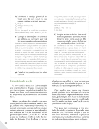 80
e) Determine a energia potencial do
bloco antes de cair e qual é a sua
energia cinética ao atingir a estaca.
Epg
= m g h
Epg
= 490 (kg) 10 (m/s2
) 5 (m)
Epg
= 24 500 J
Como o sistema pode ser considerado conservativo, a
energia cinética, ao atingir a estaca, também é Ec
= 24 500 J
f) Explique as informações e os conceitos
que utilizou, ou suposições que você
fez, para responder aos itens anteriores.
Espera-sequeosalunospercebamque,nessesistema,aener-
gia dissipada tanto na queda pela resistência do ar quanto na
batida por aquecimento da estaca e no barulho provenien-
te da batida é muito pequena se comparada à energia total
envolvida no processo. Eles devem concluir que, por esse
motivo, o sistema pode ser considerado conservativo no que
diz respeito à energia mecânica. É também importante que
eles ressaltem que os 3 cm que a estaca afunda causam um
pequenoincrementonaenergiapotencialenvolvidanopro-
cesso, já que a altura da queda da estaca passará a 5,03 m. No
entanto,esseacréscimocorrespondeaumaparceladecerca
de1/500daenergiatotalepodeserdesconsiderado.
g) Calcule a força média exercida sobre
a estaca.
A força média pode ser calculada pela variação da ener-
gia mecânica por meio do trabalho realizado pela força
aplicada na estaca, que afunda 3 cm a cada batida, resul-
tando num valor médio de 816 666 N.
E = F S
24 500 (J) = F (N) 3 10-2
(m)
F = 816 666 N
h) Imagine se esse trabalho fosse reali-
zado integralmente por uma pessoa.
Descreva como seria, quais as dife-
renças em relação ao uso do bate-es-
taca, analisando se isso é realizável.
Em cada batida do bate-estaca há transformação de
24500 J. Supondo que a pessoa utilizasse uma marreta
com massa de 10 kg e conseguisse imprimir uma velo-
cidade de 1 m/s, cada batida seria transformada em 5 J.
Sendo assim, para realizar o mesmo trabalho de uma
batida do bate-estaca, ela precisaria realizar 4900 bati-
das com a marreta. Supondo que a cada hora a pessoa
consiga realizar 200 batidas (média de uma batida a cada
18 s), ela precisaria de 24,5 h de trabalho, o que, numa
jornada de 8 h por dia, corresponderia aproximadamen-
te a 3 dias de trabalho, supondo que seja possível fazer
essa comparação. Na prática, a marretada nem moveria
a estaca, e a pessoa poderia ﬁcar batendo o resto da vida,
sem resultado.
Encaminhando a ação
O foco desta Situação de Aprendizagem
está no entendimento de que a conservação da
energia mecânica e sua dissipação pelo traba-
lho de uma força são ferramentas adequadas
no prognóstico de parâmetros de um sistema
físico.
Sobre a questão da determinação experimen-
tal das grandezas físicas relevantes, havendo tem-
po, trabalhe com a representação de valores. No
exemplo apresentado, a energia e a força estariam
mais corretamente expressas se seus valores fos-
sem indicados por dois ou, no máximo, três al-
garismos significativos (2,4 104
J e 8,2 105
N),
já que são resultados obtidos a partir das me-
didas de distâncias (5 m de altura e 3 cm de
afundamento no chão), e cujos instrumentos
utilizados para determiná-las (réguas ou fitas
métricas) não possuem grande precisão.
Cabe ressaltar que, mesmo que tivessem
grande precisão, ainda há imprecisões relacio-
nadas diretamente ao procedimento real de me-
dição, por exemplo, para medir o afundamento
da estaca seria necessário levar em consideração
também a deformação da superfície de contato
que altera a forma da peça.
Você pode dar continuidade a essa ativi-
dade discutindo a vantagem de estudar essas
situações pelo conceito de energia, já que as-
sim não é necessário identificar os processos
intermediários, bastando determinar a energia
em cada uma das posições a serem avaliadas.
 