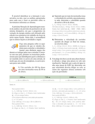 81
Física – 1a
série – Volume 1
a) Supondo que no topo da montanha-russa
a velocidade do carrinho seja praticamen-
te nula, determine a velocidade quando
ele estiver a 60 m de altura.
Em
= Ep
= 450 (kg) 10 (m/s2
) 80 (m) = 360 000 J
A 60 metros de altura, Ep
= 450 (kg) 10 (m/s2
) 60 (m) = 270000 J.
Portanto, foram transformados Ep
= 360000 – 270000 = 90000 J
em energia cinética. Como podemos determinar a velocida-
de pela expressão Ec
= mv2
/2, temos 90000 (J) = 450 (kg) v2
/2,
ou seja, v = 20 m/s (72 km/h).
b) Determine a velocidade do carrinho
quando ele chegar ao final da rampa,
no nível do chão.
Em
= Ep
= 450 (kg) 10 (m/s2
) 80 (m) = 360000 J. Ao chegar ao
chão, Ep
= 0. Portanto, foram transformados Ep
= 360000 J em
energia cinética. Como podemos determinar a velocidade
pela expressão Ec
= m v2
/2, temos 360000 (J) = 450 (kg) v2
/2,
ou seja, v = 40 m/s (144 km/h).
2. Um pingo de chuva cai de uma altura bastan-
te elevada e atinge uma pessoa no solo sem
machucá-la. Supondo que a gota de água te-
nha uma massa de 0,001 kg, determine em
que velocidade deveria chegar ao solo, se
caísse das seguintes alturas (somente sob
ação da gravidade):
320 m 720 m 8000 m
v = 80 m/s (288 km/h) v = 120 m/s (432 km/h) v = 400 m/s (1440 km/h)
Tabela 14.
É possível identificar se a interação é con-
servativa ou não, usar as análises apropriadas
para cada caso e fazer as previsões sobre os
movimentos referentes ao sistema.
A próxima Situação de Aprendizagem trata-
rá da análise e da previsão de parâmetros de um
sistema dissipativo, em que o prognóstico da
variação da energia cinética será efetuado pelo
cálculo (ou estimativa) do trabalho da força de
atrito numa freada. Antes dela, é aconselhável
que os alunos façam as atividades a seguir.
Faça uma pesquisa sobre os equi-
pamentos de que os veículos dis-
põem para controlar a velocidade e
manter uma distância segura dos
demais ao trafegar pelas ruas e estradas. Conver-
se com seus pais, parentes ou motoristas profis-
sionais para que identifiquem qual é a distância a
ser mantida entre os carros em uma estrada, de
modo que, em caso de emergência, os carros pos-
sam parar sem colidir.
1. Um carrinho de 450 kg desce
em uma montanha-russa de 80 m
de altura.
Para a queda de 320 m:
Em
= Ep
= 0,001 (kg) 10 (m/s2
) 320 (m) = 3,2 J.
Ao chegar ao chão, Ep
= 0. Portanto, foram transformados
Ep
= 3,2 J em energia cinética.
Como podemos determinar a velocidade pela expressão
Ec
= m v2
/2, temos
3,2 (J) = 0,001 (kg) v2
/2 ou seja v = 80 m/s (288 km/h).
Para a queda de 720 m:
Em
= Ep
= 0,001 (kg) 10 (m/s2
) 720 (m) = 7,2 J.
Ao chegar ao chão, Ep
= 0. Portanto, foram transforma-
dos Ep
= 7,2 J em energia cinética. Como podemos de-
terminar a velocidade pela expressão Ec
= m v2
/2, temos
7,2 (J) = 0,001 (kg) v2
/2, ou seja, v = 120 m/s (432 km/h).
Para a queda de 8 000 m:
Em
= Ep
= 0,001 (kg) 10 (m/s2
) 8 000 (m) = 80 J.
Ao chegar ao chão, Ep
= 0. Portanto, foram transformados
Ep
= 80 J em energia cinética, como podemos deter-
minar a velocidade pela expressão Ec
= m v2
/2, temos
80 (J) = 0,001 (kg) v2
/2, ou seja, v = 400 m/s (1 440 km/h).
 