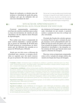 82
SITUAÇÃO DE APRENDIZAGEM 13
RISCOS DA ALTA VELOCIDADE EM VEÍCULOS
Conteúdos e temas: movimentos que se realizam no cotidiano e grandezas relevantes para sua obser-
vação; distância percorrida, velocidade média, velocidade instantânea, energia cinética, energia mecâ-
nica, variação de energia pelo trabalho de uma força.
Competências e habilidades: utilizar terminologia científica adequada para descrever situações cotidia-
nas; prever, analisar e sistematizar fenômenos ou resultados de experimentos; utilizar modelos explica-
tivos para compreender os movimentos de translação; construir, ler e interpretar dados e informações
apresentados em tabelas e gráficos; avaliar e argumentar sobre riscos a partir de dados e informações
sobre movimentos; identificar variáveis relevantes e estratégias para resolver uma situação-problema;
expressar e elaborar, por meio de diferentes linguagens, relatos, cartas, folhetos, protótipos ou outras
formas de comunicação para apresentar pontos de vista, propostas, informações técnicas e projetos.
Sugestão de estratégias: discussões em pequenos grupos; uso de tabelas, construção de gráficos; debate
em grande grupo; elaboração de folheto.
Sugestão de recursos: roteiro 13 de atividade.
Sugestão de avaliação: avaliar habilidades de investigação, como elaboração de hipóteses, análise, orga-
nização e interpretação de dados em tabelas e gráficos; avaliar a capacidade dos alunos de identificar,
argumentar de forma consistente e propor procedimentos relativos aos riscos de dirigir em alta velocidade;
avaliar a capacidade dos alunos de se expressar por meio de diferentes formas de linguagem para apresen-
tar informações de interesse público.
Construir argumentações consistentes
com base em conceitos científicos para avaliar
os riscos de movimentos de veículos em alta
velocidade é um dos objetivos desta Situação
de Aprendizagem.
Para avaliar esses riscos e compreender de
quais variáveis dependem, é preciso perceber
que ao passar da velocidade de 40 km/h para
60 km/h promove-se características no movi-
mento que são diferentes das causadas ao se
passar de 100 km/h para 120 km/h.
Ainda que nos dois casos a diferença de
velocidade seja a mesma, as energias envol-
vidas no segundo caso são muito maiores
do que no primeiro. Por meio de estimativas
das distâncias de frenagem necessárias para
cada velocidade de um veículo, é possível
avaliar o aumento do risco de se dirigir em
alta velocidade.
O estudo das freadas dos veículos apresen-
ta sistemas físicos em que a variação da ener-
gia mecânica ocorre principalmente pelo tra-
balho da força de atrito dos pneus com o solo.
Essa variação de energia é o foco principal dos
dispositivos tecnológicos e das pesquisas so-
bre sistemas de freios que buscam meios mais
seguros e eficientes de frenagem.
Para isso, torna-se importante compreender
como se dá a variação da energia cinética dos
veículos em função das forças de frenagem.
Depois de realizados os cálculos para de-
terminar a velocidade de queda das gotas,
explique: por que ela realmente não cai
com essa velocidade tão alta?
Elas não caem com essas velocidades porque há transformação
de energia em energia térmica pelo trabalho da resistência do
ar. Portanto, nesse caso, não pode ser considerada conserva-
ção da energia mecânica, é preciso determinar a dissipação de
energia mecânica pela transformação em energia térmica.
 
