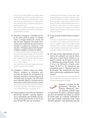 84
Como vimos, é possível trabalhar com quaisquer valores
da tabela desde que, além da velocidade, também se te-
nha o valor da “distância percorrida até reagir”. Calcule,
pelo menos, dois valores para que os alunos percebam
que os valores do tempo de reação são sempre iguais ou
aproximadamente iguais.
Com o tempo de reação e a velocidade inicial podemos
determinar os valores da “distância percorrida até reagir”
que estão faltando na tabela.
2. Durante a frenagem, o trabalho da for-
ça de atrito entre os pneus e a estrada
reduz a energia cinética do veículo até
que ele pare. Supondo um trecho hori-
zontal com coeficiente de atrito (entre a
estrada e os pneus do veículo) μ = 0,8,
calcule a “distância percorrida freando”
e depois complete a coluna na tabela.
O conceito de transformação de energia pelo trabalho
da força de atrito resgata as reações sobre atrito já estu-
dadas neste Caderno. Agora espera-se que sejam explo-
rados os aspectos formais da transformação de energia.
Ec
= Fatrito
distância; logo, 0 – (m v2
/ 2 ) =
= (–m g 0,8) distância
Assim, determinam-se os valores respectivamente apre-
sentados na terceira coluna da tabela.
3. Complete a última coluna da tabela.
Depois, compare as distâncias per-
corridas em função da velocidade; por
exemplo, quando o automóvel passa de
20 km/h para 45 km/h e de 120 km/h
para 144 km/h. Qual é a variação da dis-
tância percorrida entre um caso e outro?
Para uma mesma variação de cerca de 25 km/h, a distân-
cia necessária para frear é muito diferente. No primeiro
caso, aumenta apenas 12,1 m; no segundo, 34,7 m.
4. Oqueacontececomovalorda“distância
percorrida freando” quando duplica-
mos a velocidade, por exemplo, passan-
do de 20 m/s para 40 m/s ou de 25 m/s
para 50 m/s? Por que isso acontece?
A distância percorrida freando aumenta quatro vezes
quando duplicamos a velocidade. Por exemplo, passan-
do de 20 m/s para 40 m/s (o dobro), a distância aumenta
de 25 m para 100 m (quatro vezes); ao passar de 25 m/s
para 50 m/s (dobro), a distância freando passa de 39,1 m
para 156,3 m (quatro vezes). Isso acontece porque a
energia cinética varia com o quadrado da velocidade e
a distância percorrida freando é proporcional à energia
que deve ser dissipada.
5. O que se pode concluir dessas compara-
ções?
Continuando a questão anterior, essa pergunta nos leva
à conclusão de que a distância percorrida freando au-
menta ao quadrado, enquanto a velocidade aumenta
linearmente. Assim, ao dobrar a velocidade, a distância
percorrida freando aumenta quatro vezes; ao triplicar a
velocidade, a distância é nove vezes maior.
6. Em uma revista especializada em auto-
móveis foi realizado um teste de frena-
gem para o qual foram obtidos os se-
guintes valores: de 80 km/h a 0 km/h,
a “distância percorrida freando” foi de
27,6 m, e de 120 km/h a 0 km/h, a dis-
tância foi 62,5 m. As estimativas que
calculamos para a “distância percorri-
da freando” são compatíveis com esses
dados obtidos por equipamentos profis-
sionais?
Os dados da revista indicam que as estimativas apresen-
tadas na tabela são muito próximas dos dados reais de
equipamentos proﬁssionais de medida.
Segundo a cartilha do De-
partamento Nacional de
Trânsito (Denatran), Dire-
ção defensiva: trânsito segu-
ro é um direito de todos, a distância segura
que deve ser mantida em relação ao veículo
da frente pode ser estimada utilizando-se
uma regra simples, conhecida como “regra
dos dois segundos”, que determina que esse
 