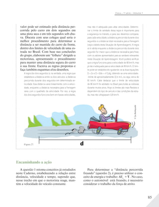 85
Física – 1a
série – Volume 1
d
©LieKobayashi
Figura 27.
valor pode ser estimado pela distância per-
corrida pelo carro em dois segundos em
uma pista seca e em três segundos sob chu-
va. Discuta com seus colegas qual seria o
melhor procedimento para determinar a
distância a ser mantida do carro da frente,
dentro dos limites de velocidade de uma es-
trada no Brasil. Com base nas conclusões
do grupo, elaborem um “folheto” dirigido a
motoristas, apresentando o procedimento
para manter uma distância segura do carro
à sua frente. Escreva as regras propostas e
faça também esquemas e/ou desenhos.
A regra dos dois segundos é, na verdade, uma regra que
estabelece a distância entre os dois veículos: a distância
percorrida durante dois segundos em determinada ve-
locidade. Essa distância varia linearmente com a veloci-
dade, enquanto a distância necessária para a frenagem
varia com o quadrado da velocidade. Por isso, a regra
dos dois segundos funciona bem em baixas velocidades,
mas não é adequada para altas velocidades. Determi-
nar o limite de validade dessa regra é importante para
a segurança no trânsito, e para isso devemos comparar,
para cada velocidade, a distância percorrida durante dois
segundos e a distância total necessária para a frenagem
(veja a tabela desta Situação de Aprendizagem). A regra
só é válida enquanto a distância percorrida durante dois
segundo for maior que a distância necessária para frear,
com os valores apresentados para as variáveis relevantes
nesta Situação de Aprendizagem. Você poderá veriﬁcar
que a regra funciona para a velocidade de 80 km/h, mas
já não é adequada para a velocidade de 90 km/h. O limi-
te pode ser estabelecido igualando-se as duas equações:
D = 2v e D = 0,6v + v2
/1,6g, obtendo-se uma velocidade-
-limite de aproximadamente 22,4 m/s, ou seja, cerca de
81 km/h. Cabe destacar que o limite de velocidade
de 80 km/h foi adotado no Brasil para todas as rodovias
durante muitos anos. Hoje os limites são mais ﬂexíveis e
dependem do tipo de veículo e das condições da estra-
da, mas não ultrapassam 120 km/h.
Encaminhando a ação
A questão 1 retoma conceitos já estudados
neste Caderno, estabelecendo a relação entre
distância, velocidade e tempo, supondo que,
nesse trecho em que o motorista reage, man-
tém a velocidade do veículo constante.
Para determinar a “distância percorrida
freando” (questão 2), é preciso utilizar o con-
ceito de energia e trabalho: Ec
= . No caso,
como o automóvel está freando, é necessário
considerar o trabalho da força de atrito.
 