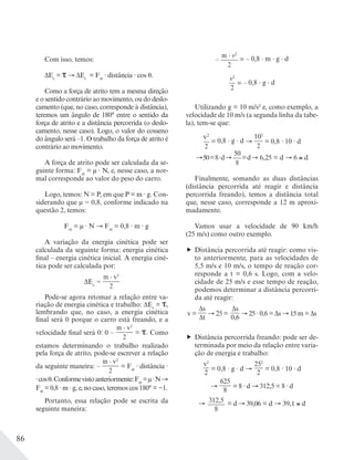 86
Com isso, temos:
ΔEc
= ΔEc
= Fat
· distância · cos .
Como a força de atrito tem a mesma direção
e o sentido contrário ao movimento, ou do deslo-
camento (que, no caso, corresponde à distância),
teremos um ângulo de 180° entre o sentido da
força de atrito e a distância percorrida (o deslo-
camento, nesse caso). Logo, o valor do cosseno
do ângulo será –1. O trabalho da força de atrito é
contrário ao movimento.
A força de atrito pode ser calculada da se-
guinte forma: Fat
= μ · N, e, nesse caso, a nor-
mal corresponde ao valor do peso do carro.
Logo, temos: N = P, em que P = m · g. Con-
siderando que μ = 0,8, conforme indicado na
questão 2, temos:
Fat
= μ · N Fat
= 0,8 · m · g
A variação da energia cinética pode ser
calculada da seguinte forma: energia cinética
final – energia cinética inicial. A energia ciné-
tica pode ser calculada por:
ΔEc
=
m v2
______
2
Pode-se agora retomar a relação entre va-
riação de energia cinética e trabalho: ΔEc
= ,
lembrando que, no caso, a energia cinética
final será 0 porque o carro está freando, e a
velocidade final será 0: 0 –
m v2
______
2
= . Como
estamos determinando o trabalho realizado
pela força de atrito, pode-se escrever a relação
da seguinte maneira: –
m v2
______
2
= Fat
· distância ·
·cos .Conformevistoanteriormente:Fat
=μ·N
Fat
= 0,8 · m · g, e, no caso, teremos cos 180° = −1.
Portanto, essa relação pode se escrita da
seguinte maneira:
–
m v2
______
2
= – 0,8 · m · g · d
v2
__
2
= – 0,8 · g · d
Utilizando g = 10 m/s2 e, como exemplo, a
velocidade de 10 m/s (a segunda linha da tabe-
la), tem-se que:
v2
__
2
= 0,8 · g · d
102
___
2
= 0,8 · 10 · d
=8·d
50___
8
=d = d 6 d
Finalmente, somando as duas distâncias
(distância percorrida até reagir e distância
percorrida freando), temos a distância total
que, nesse caso, corresponde a 12 m aproxi-
madamente.
Vamos usar a velocidade de 90 km/h
(25 m/s) como outro exemplo.
Distância percorrida até reagir: como vis-
to anteriormente, para as velocidades de
5,5 m/s e 10 m/s, o tempo de reação cor-
responde a t = 0,6 s. Logo, com a velo-
cidade de 25 m/s e esse tempo de reação,
podemos determinar a distância percorri-
da até reagir:
v =
Δs___
Δt
25 =
Δs___
0,6
· 0,6 = Δs m = Δs
Distância percorrida freando: pode ser de-
terminada por meio da relação entre varia-
ção de energia e trabalho:
v2
__
2
= 0,8 · g · d
252
___
2
= 0,8 · 10 · d
625____
8
= 8 · d 312,5 = 8 · d
312,5______
8
= d = d d
 