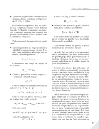 87
Física – 1a
série – Volume 1
Distância total percorrida: somando as duas
distâncias, temos a distância total percorri-
da: 15 + 39,1 = 54,1 m.
O raciocínio exemplificado deve ser aplica-
do para completar os demais valores da tabela
(questão 3). Quando comparamos as distân-
cias percorridas, notamos um aumento pro-
gressivo da dificuldade de frear o veículo com
o aumento da velocidade.
Podemos resumir da seguinte forma os cál-
culos:
Distância percorrida até reagir: assumindo a
velocidade constante, durante o tempo de re-
ação, basta multiplicá-la pelo tempo para en-
contrar a distância percorrida:
Dreação
= V treação
Considerando um tempo de reação de
0,6 s, temos:
Dreação
= V · 0,6
Distância percorrida freando: segundo o
Teorema da Energia Cinética:
ΔEc
=
Como o trabalho é realizado pela força de
atrito (Fat
= μ · N = μ · m · g):
= F d cos = –μ · m · g · d
Como o corpo irá para o repouso, a ener-
gia cinética final é nula, portanto:
ΔEc
= 0 – Ec inicial
= –Ec inicial
= –m v2
/ 2
Com isso, temos:
m · v2
/ 2 = μ · m · g · d v2
/ 2 = μ · g · d
Isolando d, chegamos em:
d = v2
/ 2 · μ · g
Como μ = 0,8 e g = 10 m/s2
, obtemos:
Dfreando
= v2
/ 16
Distância total percorrida: para a distância
total, basta somar os dois valores:
D = v · 0,6 + v2
/ 16
Com os resultados da questão 4, os alunos
devem concluir na questão 5 que é arriscado
dirigir em alta velocidade.
Eles devem concluir na questão 6 que as
estimativas são ferramentas eficazes.
A seção Você aprendeu? pode ser encami-
nhada, inicialmente, por meio de um debate
em grande grupo. Peça que avaliem qual é o
limite de velocidade para o qual a regra apre-
sentada pelo Denatran é válida e como ela
pode ser aprimorada.
Solicite aos alunos que elaborem, em
grupo, o folheto, apresentando, por meio de
textos e desenhos, a regra estabelecida pelos
integrantes do grupo. O conceito de energia,
que é algo que se conserva ao mesmo tem-
po em que se transforma, precisa ser eviden-
ciado de muitas formas para tornar-se mais
concreto. Assim, é recomendável que se reto-
me com os alunos a discussão e os exemplos
da transformação da energia cinética em ou-
tras formas de energia.
Inicie a discussão com casos simples (al-
guns podem ser encontrados em livros di-
dáticos), para posteriormente discutir casos
mais complexos, como o uso de freios mag-
néticos, em que a energia cinética é transfor-
mada em energia elétrica, ou os pneumáti-
cos, em que a energia cinética é armazenada
na compressão de um gás. Nesses dois tipos
de freio, a energia armazenada pode voltar
a se transformar em energia cinética, o que
torna mais econômicos os veículos equi-
pados com esse tipo de freio, presentes em
 
