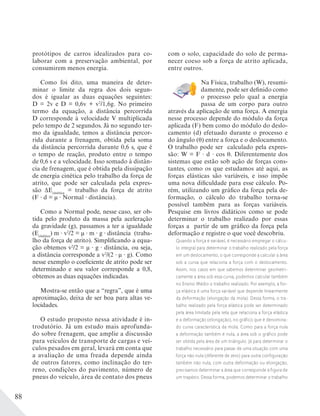 88
protótipos de carros idealizados para co-
laborar com a preservação ambiental, por
consumirem menos energia.
Como foi dito, uma maneira de deter-
minar o limite da regra dos dois segun-
dos é igualar as duas equações seguintes:
D = 2v e D = 0,6v + v2
/1,6g. No primeiro
termo da equação, a distância percorrida
D corresponde à velocidade V multiplicada
pelo tempo de 2 segundos. Já no segundo ter-
mo da igualdade, temos a distância percor-
rida durante a frenagem, obtida pela soma
da distância percorrida durante 0,6 s, que é
o tempo de reação, produto entre o tempo
de 0,6 s e a velocidade. Isso somado à distân-
cia de frenagem, que é obtida pela dissipação
de energia cinética pelo trabalho da força de
atrito, que pode ser calculada pela expres-
são ΔEcinética
= trabalho da força de atrito
(F d = μ Normal distância).
Como a Normal pode, nesse caso, ser ob-
tida pelo produto da massa pela aceleração
da gravidade (g), passamos a ter a igualdade
(Ecinética
) m v2
/2 = μ m g distância (traba-
lho da força de atrito). Simplificando a equa-
ção obtemos v2
/2 = μ g distância, ou seja,
a distância corresponde a v2
/(2 μ g). Como
nesse exemplo o coeficiente de atrito pode ser
determinado e seu valor corresponde a 0,8,
obtemos as duas equações indicadas.
Mostra-se então que a “regra”, que é uma
aproximação, deixa de ser boa para altas ve-
locidades.
O estudo proposto nessa atividade é in-
trodutório. Já um estudo mais aprofunda-
do sobre frenagem, que amplie a discussão
para veículos de transporte de cargas e veí-
culos pesados em geral, levará em conta que
a avaliação de uma freada depende ainda
de outros fatores, como inclinação do ter-
reno, condições do pavimento, número de
pneus do veículo, área de contato dos pneus
com o solo, capacidade do solo de perma-
necer coeso sob a força de atrito aplicada,
entre outros.
Na Física, trabalho (W), resumi-
damente, pode ser definido como
o processo pelo qual a energia
passa de um corpo para outro
através da aplicação de uma força. A energia
nesse processo depende do módulo da força
aplicada (F) bem como do módulo do deslo-
camento (d) efetuado durante o processo e
do ângulo ( ) entre a força e o deslocamento.
O trabalho pode ser calculado pela expres-
são: W = F · d · cos . Diferentemente dos
sistemas que estão sob ação de forças cons-
tantes, como os que estudamos até aqui, as
forças elásticas são variáveis, e isso impõe
uma nova dificuldade para esse cálculo. Po-
rém, utilizando um gráfico da força pela de-
formação, o cálculo do trabalho torna-se
possível também para as forças variáveis.
Pesquise em livros didáticos como se pode
determinar o trabalho realizado por essas
forças a partir de um gráfico da força pela
deformação e registre o que você descobriu.
Quando a força é variável, é necessário empregar o cálcu-
lo integral para determinar o trabalho realizado pela força
em um deslocamento, o que corresponde a calcular a área
sob a curva que relaciona a força com o deslocamento.
Assim, nos casos em que sabemos determinar geometri-
camente a área sob essa curva, podemos calcular também
no Ensino Médio o trabalho realizado. Por exemplo, a for-
ça elástica é uma força variável que depende linearmente
da deformação (elongação da mola). Dessa forma, o tra-
balho realizado pela força elástica pode ser determinado
pela área limitada pela reta que relaciona a força elástica
e a deformação (elongação), no gráfico que é denomina-
do curva característica da mola. Como para a força nula
a deformação também é nula, a área sob o gráfico pode
ser obtida pela área de um triângulo. Já para determinar o
trabalho necessário para passar de uma situação com uma
força não nula (diferente de zero) para outra configuração
também não nula, com outra deformação ou elongação,
precisamos determinar a área que corresponde à figura de
um trapézio. Dessa forma, podemos determinar o trabalho
 