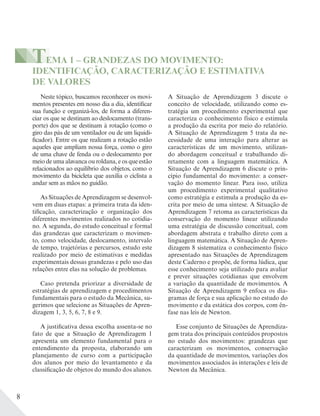 8
TEMA 1 – GRANDEZAS DO MOVIMENTO:
IDENTIFICAÇÃO, CARACTERIZAÇÃO E ESTIMATIVA
DE VALORES
Neste tópico, buscamos reconhecer os movi-
mentos presentes em nosso dia a dia, identificar
sua função e organizá-los, de forma a diferen-
ciar os que se destinam ao deslocamento (trans-
porte) dos que se destinam à rotação (como o
giro das pás de um ventilador ou de um liquidi-
ficador). Entre os que realizam a rotação estão
aqueles que ampliam nossa força, como o giro
de uma chave de fenda ou o deslocamento por
meio de uma alavanca ou roldana, e os que estão
relacionados ao equilíbrio dos objetos, como o
movimento da bicicleta que auxilia o ciclista a
andar sem as mãos no guidão.
As Situações de Aprendizagem se desenvol-
vem em duas etapas: a primeira trata da iden-
tificação, caracterização e organização dos
diferentes movimentos realizados no cotidia-
no. A segunda, do estudo conceitual e formal
das grandezas que caracterizam o movimen-
to, como velocidade, deslocamento, intervalo
de tempo, trajetórias e percursos, estudo este
realizado por meio de estimativas e medidas
experimentais dessas grandezas e pelo uso das
relações entre elas na solução de problemas.
Caso pretenda priorizar a diversidade de
estratégias de aprendizagem e procedimentos
fundamentais para o estudo da Mecânica, su-
gerimos que selecione as Situações de Apren-
dizagem 1, 3, 5, 6, 7, 8 e 9.
A justificativa dessa escolha assenta-se no
fato de que a Situação de Aprendizagem 1
apresenta um elemento fundamental para o
entendimento da proposta, elaborando um
planejamento de curso com a participação
dos alunos por meio do levantamento e da
classificação de objetos do mundo dos alunos.
A Situação de Aprendizagem 3 discute o
conceito de velocidade, utilizando como es-
tratégia um procedimento experimental que
caracteriza o conhecimento físico e estimula
a produção da escrita por meio do relatório.
A Situação de Aprendizagem 5 trata da ne-
cessidade de uma interação para alterar as
características de um movimento, utilizan-
do abordagem conceitual e trabalhando di-
retamente com a linguagem matemática. A
Situação de Aprendizagem 6 discute o prin-
cípio fundamental do movimento: a conser-
vação do momento linear. Para isso, utiliza
um procedimento experimental qualitativo
como estratégia e estimula a produção da es-
crita por meio de uma síntese. A Situação de
Aprendizagem 7 retoma as características da
conservação do momento linear utilizando
uma estratégia de discussão conceitual, com
abordagem abstrata e trabalho direto com a
linguagem matemática. A Situação de Apren-
dizagem 8 sistematiza o conhecimento físico
apresentado nas Situações de Aprendizagem
deste Caderno e propõe, de forma lúdica, que
esse conhecimento seja utilizado para avaliar
e prever situações cotidianas que envolvem
a variação da quantidade de movimentos. A
Situação de Aprendizagem 9 enfoca os dia-
gramas de força e sua aplicação no estudo do
movimento e da estática dos corpos, com ên-
fase nas leis de Newton.
Esse conjunto de Situações de Aprendiza-
gem trata dos principais conteúdos propostos
no estudo dos movimentos: grandezas que
caracterizam os movimentos, conservação
da quantidade de movimentos, variações dos
movimentos associados às interações e leis de
Newton da Mecânica.
 