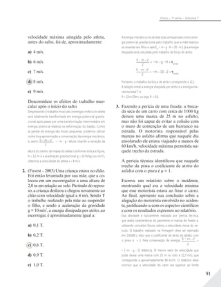 91
Física – 1a
série – Volume 1
velocidade máxima atingida pelo atleta,
antes do salto, foi de, aproximadamente:
a) 4 m/s.
b) 6 m/s.
c) 7 m/s.
d) 8 m/s.
e) 9 m/s.
Desconsidere os efeitos do trabalho mus-
cular após o início do salto.
Desprezando o trabalho muscular, a energia cinética do atleta
será totalmente transformada em energia potencial gravita-
cional, após passar por uma transformação intermediária em
energia potencial elástica na deformação do bastão. Como
as perdas de energia são muito pequenas, podemos utilizar
como boa aproximação a conservação da energia mecânica,
e, assim, 0 - m v2
2
= –m g altura. Usando a variação da
altura do centro de massa do atleta conforme indica a ﬁgura,
h = 3,2 m e a aceleração gravitacional g = 10 N/kg (ou m/s2
),
obtemos a velocidade do atleta v = 8 m/s.
2. (Fuvest – 2003) Uma criança estava no chão.
Foi então levantada por sua mãe, que a co-
locou em um escorregador a uma altura de
2,0 m em relação ao solo. Partindo do repou-
so, a criança deslizou e chegou novamente ao
chão com velocidade igual a 4 m/s. Sendo T
o trabalho realizado pela mãe ao suspender
o filho, e sendo a aceleração da gravidade
g = 10 m/s2
, a energia dissipada por atrito, ao
escorregar, é aproximadamente igual a:
a) 0,1 T.
b) 0,2 T.
c) 0,6 T.
d) 0,9 T.
e) 1,0 T.
A energia mecânica inicial está toda armazenada como ener-
gia potencial gravitacional pelo trabalho que a mãe realizou
ao levantar seu ﬁlho e vale Em
= m g H = 20 m J. Já a energia
dissipada será calculada pelo trabalho da força de atrito:
0 - m v2
2
= –m g H + atrito
0 - m 42
2
= –m 10 2 + atrito
Portanto, o trabalho da força de atrito corresponde a 12 J.
A relação entre a energia dissipada por atrito e a energia me-
cânica total T é:
R = 12m/20m, ou seja, R = 0,6.
3. Fazendo a perícia de uma freada: a breca-
da seca de um carro com cerca de 1000 kg
deixou uma marca de 25 m no asfalto,
mas não foi capaz de evitar a colisão com
o muro de contenção de um barranco na
estrada. O motorista responsável pelas
marcas no asfalto afirma que naquele dia
ensolarado ele estava viajando a menos de
60 km/h, velocidade máxima permitida na-
quele trecho da estrada.
A perícia técnica identificou que naquele
trecho da pista o coeficiente de atrito do
asfalto com o pneu é μ = 1.
Escreva um relatório sobre o incidente,
mostrando qual era a velocidade mínima
que esse motorista estava ao frear o carro.
Ao final, apresente sua conclusão sobre a
alegação do motorista envolvido no aciden-
te, justificando-a com os aspectos científicos
e com os resultados expressos no relatório.
Essa atividade é tipicamente realizada por perícia técnica,
que avalia características do pavimento e marcas de freada e,
utilizando conceitos físicos, estima a velocidade inicial do ve-
ículo. O trabalho realizado na frenagem deve ser estimado
em 250000 J, visto que o coeﬁciente de atrito do asfalto com
o pneu é = 1. Pela conservação da energia, 0 – m v2
2
=
= [–m g 1] distância. O menor valor de velocidade que
pode deixar uma marca com 25 m no solo é 22,3 m/s, que
corresponde a aproximadamente 80 km/h. O relatório deve
concluir que a velocidade do carro era superior ao limite
 