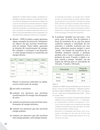 92
estabelecido. O relatório deve ser avaliado considerando-se a
habilidade de organizar e apresentar os procedimentos cientíﬁ-
cos na forma de linguagem escrita. Não deve ser avaliado com
o rigor de uma perícia técnica. Devemos observar se o objetivo
da perícia está claro para os alunos, se o procedimento está de-
vidamente caracterizado (com explicações que possibilitem ao
leitor a reprodução dos resultados obtidos pelos alunos), se os
dados e cálculos são apresentados de forma organizada e se a
velocidade obtida é adequada e coerente com o prognóstico.
4. (Enem – 1999) A tabela a seguir apresenta
alguns exemplos de processos, fenômenos
ou objetos em que ocorrem transforma-
ções de energia. Nesta tabela, aparecem
as direções de transformação de energia.
Por exemplo, o termopar é um dispositi-
vo onde energia térmica se transforma em
energia elétrica.
Elétrica Química Mecânica Térmica
Elétrica Transformador Termopar
Química
Reações
endotérmicas
Mecânica Dinamite Pêndulo
Térmica Fusão
Dentre os processos indicados na tabela,
ocorre conservação de energia:
a) em todos os processos.
b) somente nos processos que envolvem
transformações de energia sem dissipação
de calor.
c) somente nos processos que envolvem trans-
formações de energia mecânica.
d) somente nos processos que não envolvem
energia química.
e) somente nos processos que não envolvem
nem energia química, nem energia térmica.
A conservação de energia é um princípio físico inviolável
até hoje e as transformações de energia implicam dissipa-
ção de parte de um tipo especíﬁco de energia em energia
térmica. Portanto, a energia é conservada, mas se transforma
de um tipo em outro. Sistemas mecânicos muitas vezes po-
dem ser aproximados por sistemas conservativos, quando a
relação entre a energia dissipada (transformada em outras
formas de energia) e a energia total é desprezível.
5. A potência “perdida” por um carro – Um
carro, para se mover, tem de enfrentar a
força de resistência do ar, que fica maior
conforme aumenta a velocidade. Se cal-
cularmos o trabalho realizado por essa
força, saberemos quanta energia o carro
“perde” em função da resistência do ar.
Também podemos calcular a potência
perdida com o vento e compará-la com a
potência do carro. Usando a tabela a se-
guir, calcule a energia “perdida” em um
trajeto de 100 km para as velocidades de
36 km/h, 72 km/h e 108 km/h.
Velocidade
Força de
resistência
10 m/s 36 km/h 80 N
20 m/s 72 km/h 320 N
30 m/s 108 km/h 720 N
Tabela 17.
Adaptado de: GREF (Grupo de Reelaboração do Ensino de
Física). Leituras de Física: Mecânica 3. Máquinas potentes.
São Paulo: GREF-USP/MEC-FNDE, 1998. p. 92. Disponí-
vel em: <http://www.if.usp.br/gref/mec/mec3.pdf>. Acesso
em: 23 maio 2013.
Em
De
Tabela 16.
A energia mecânica “perdida” é a energia transformada pelo
trabalho da força de resistência do ar, T = F deslocamen-
to. O deslocamento é de 100 km, corresponde a 1 105
m.
Como a força de resistência do ar depende da velocidade,
o trabalho será diferente para cada velocidade. Os resulta-
dos são apresentados na tabela a seguir.
Esse exercício é interessante para mostrar como, ao au-
mentar a velocidade em três vezes, de 36 km/h para
108 km/h, a energia dissipada pela resistência do ar au-
menta em nove vezes.
 