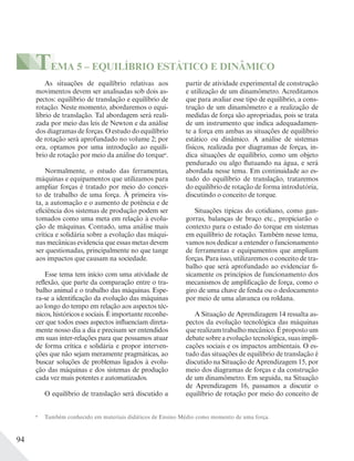 94
TEMA 5 – EQUILÍBRIO ESTÁTICO E DINÂMICO
As situações de equilíbrio relativas aos
movimentos devem ser analisadas sob dois as-
pectos: equilíbrio de translação e equilíbrio de
rotação. Neste momento, abordaremos o equi-
líbrio de translação. Tal abordagem será reali-
zada por meio das leis de Newton e da análise
dos diagramas de forças. O estudo do equilíbrio
de rotação será aprofundado no volume 2; por
ora, optamos por uma introdução ao equilí-
brio de rotação por meio da análise do torquea
.
Normalmente, o estudo das ferramentas,
máquinas e equipamentos que utilizamos para
ampliar forças é tratado por meio do concei-
to de trabalho de uma força. À primeira vis-
ta, a automação e o aumento de potência e de
eficiência dos sistemas de produção podem ser
tomados como uma meta em relação à evolu-
ção de máquinas. Contudo, uma análise mais
crítica e solidária sobre a evolução das máqui-
nas mecânicas evidencia que essas metas devem
ser questionadas, principalmente no que tange
aos impactos que causam na sociedade.
Esse tema tem início com uma atividade de
reflexão, que parte da comparação entre o tra-
balho animal e o trabalho das máquinas. Espe-
ra-se a identificação da evolução das máquinas
ao longo do tempo em relação aos aspectos téc-
nicos, históricos e sociais. É importante reconhe-
cer que todos esses aspectos influenciam direta-
mente nosso dia a dia e precisam ser entendidos
em suas inter-relações para que possamos atuar
de forma crítica e solidária e propor interven-
ções que não sejam meramente pragmáticas, ao
buscar soluções de problemas ligados à evolu-
ção das máquinas e dos sistemas de produção
cada vez mais potentes e automatizados.
O equilíbrio de translação será discutido a
a
Também conhecido em materiais didáticos de Ensino Médio como momento de uma força.
partir de atividade experimental de construção
e utilização de um dinamômetro. Acreditamos
que para avaliar esse tipo de equilíbrio, a cons-
trução de um dinamômetro e a realização de
medidas de força são apropriadas, pois se trata
de um instrumento que indica adequadamen-
te a força em ambas as situações de equilíbrio
estático ou dinâmico. A análise de sistemas
físicos, realizada por diagramas de forças, in-
dica situações de equilíbrio, como um objeto
pendurado ou algo flutuando na água, e será
abordada nesse tema. Em continuidade ao es-
tudo do equilíbrio de translação, trataremos
do equilíbrio de rotação de forma introdutória,
discutindo o conceito de torque.
Situações típicas do cotidiano, como gan-
gorras, balanças de braço etc., propiciarão o
contexto para o estudo do torque em sistemas
em equilíbrio de rotação. Também nesse tema,
vamos nos dedicar a entender o funcionamento
de ferramentas e equipamentos que ampliam
forças. Para isso, utilizaremos o conceito de tra-
balho que será aprofundado ao evidenciar fi-
sicamente os princípios de funcionamento dos
mecanismos de amplificação de força, como o
giro de uma chave de fenda ou o deslocamento
por meio de uma alavanca ou roldana.
A Situação de Aprendizagem 14 ressalta as-
pectos da evolução tecnológica das máquinas
querealizamtrabalhomecânico.Épropostoum
debate sobre a evolução tecnológica, suas impli-
cações sociais e os impactos ambientais. O es-
tudo das situações de equilíbrio de translação é
discutido na Situação de Aprendizagem 15, por
meio dos diagramas de forças e da construção
de um dinamômetro. Em seguida, na Situação
de Aprendizagem 16, passamos a discutir o
equilíbrio de rotação por meio do conceito de
 
