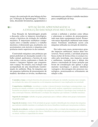 95
Física – 1a
série – Volume 1
torque e da construção de uma balança de bra-
ços. A Situação de Aprendizagem 17 finaliza o
tema, discutindo ferramentas, equipamentos e
instrumentos que utilizam o trabalho mecânico
para a amplificação de força.
SITUAÇÃO DE APRENDIZAGEM 14
A EVOLUÇÃO DAS MÁQUINAS MECÂNICAS
Essa Situação de Aprendizagem propõe
a discussão sobre os impactos tecnológicos,
sociais e históricos da evolução do trabalho
mecânico. É importante estabelecer compa-
rações entre o trabalho animal e o trabalho
mecânico, evidenciando que, atualmente, nos
acostumamos com motores e máquinas com
potências muito superiores às dos animais.
Construindo máquinas com potências que
jamais poderiam ser alcançadas usando o tra-
balho animal, quebramos a barreira do som
com aviões e carros, exploramos o fundo do
oceano e lançamos foguetes que conquista-
ram o espaço. No entanto, essa evolução vem
acompanhada de uma desenfreada transfor-
mação do ambiente. Hoje, há máquinas que
são pequenas indústrias de processamento de
madeira: derrubam as árvores, recolhem-nas,
cortam e embalam o produto como tábuas
e selecionam os resíduos do processamento,
tudo num único equipamento móvel. Promo-
vem maior degradação ambiental num tempo
menor. Fenômeno semelhante ocorre com
máquinas utilizadas na extração de minérios.
Em todos esses casos, promovemos gran-
des impactos ambientais, muitos deles irre-
versíveis. Nesse sentido, a atividade proposta
busca avaliar de forma crítica os avanços tra-
zidos pela tecnologia, seus impactos sociais
e ambientais, trazendo para o debate dos
alunos a necessidade de tomar posições que
levem em consideração não apenas o prag-
matismo tecnológico: é preciso identificar
vantagens e desvantagens dos processos tec-
nológicos, posicionando-se criticamente em
relação a eles.
Conteúdos e temas: evolução histórica dos processos de utilização do trabalho mecânico (por exemplo,
na evolução dos meios de transportes ou de máquinas mecânicas) e suas implicações na sociedade.
Competências e habilidades: reconhecer e avaliar o desenvolvimento tecnológico contemporâneo, sua
presença no mundo cotidiano e seus impactos na vida social; analisar, argumentar e posicionar-se cri-
ticamente em relação ao avanço tecnológico das máquinas; reconhecer a tecnologia como resultado de
uma construção humana, identificando a evolução das máquinas que realizam o trabalho mecânico.
Sugestão de estratégias: trabalho em grupo, preparação para o debate e debate entre grupos; fechamento
em grande grupo.
Sugestão de recursos: roteiro 14 de atividade em grupo visando à identificação da evolução das máquinas
que realizam trabalho mecânico e à avaliação dos riscos e benefícios trazidos por esse processo evolutivo.
Sugestão de avaliação: avaliar o entendimento dos alunos sobre a evolução das máquinas que realizam
trabalho mecânico e a avaliação dos riscos e benefícios trazidos por esse processo evolutivo; no cartaz
ou mural, verificar a capacidade de síntese.
 