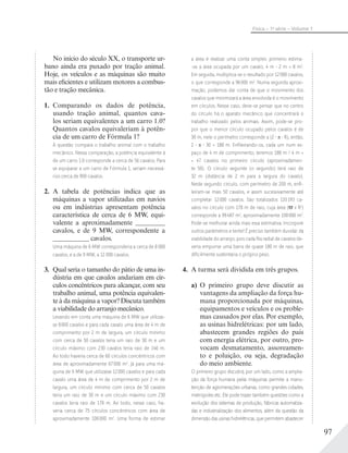 97
Física – 1a
série – Volume 1
No início do século XX, o transporte ur-
bano ainda era puxado por tração animal.
Hoje, os veículos e as máquinas são muito
mais eficientes e utilizam motores a combus-
tão e tração mecânica.
1. Comparando os dados de potência,
usando tração animal, quantos cava-
los seriam equivalentes a um carro 1.0?
Quantos cavalos equivaleriam à potên-
cia de um carro de Fórmula 1?
A questão compara o trabalho animal com o trabalho
mecânico. Nessa comparação, a potência equivalente à
de um carro 1.0 corresponde a cerca de 56 cavalos. Para
se equiparar a um carro de Fórmula 1, seriam necessá-
rios cerca de 900 cavalos.
2. A tabela de potências indica que as
máquinas a vapor utilizadas em navios
ou em indústrias apresentam potência
característica de cerca de 6 MW, equi-
valente a aproximadamente _________
cavalos, e de 9 MW, correspondente a
___________ cavalos.
Uma máquina de 6 MW corresponderia a cerca de 8 000
cavalos, e a de 9 MW, a 12 000 cavalos.
3. Qual seria o tamanho do pátio de uma in-
dústria em que cavalos andariam em cír-
culos concêntricos para alcançar, com seu
trabalho animal, uma potência equivalen-
te à da máquina a vapor? Discuta também
a viabilidade do arranjo mecânico.
Levando em conta uma máquina de 6 MW que utilizas-
se 8000 cavalos e para cada cavalo uma área de 4 m de
comprimento por 2 m de largura, um círculo mínimo
com cerca de 50 cavalos teria um raio de 30 m e um
círculo máximo com 230 cavalos teria raio de 146 m.
Ao todo haveria cerca de 60 círculos concêntricos com
área de aproximadamente 67000 m2
. Já para uma má-
quina de 9 MW que utilizasse 12000 cavalos e para cada
cavalo uma área de 4 m de comprimento por 2 m de
largura, um círculo mínimo com cerca de 50 cavalos
teria um raio de 30 m e um círculo máximo com 230
cavalos teria raio de 178 m. Ao todo, nesse caso, ha-
veria cerca de 75 círculos concêntricos com área de
aproximadamente 100000 m2
. Uma forma de estimar
a área é realizar uma conta simples: primeiro estima-
-se a área ocupada por um cavalo, 4 m 2 m = 8 m2
.
Em seguida, multiplica-se o resultado por 12000 cavalos,
o que corresponde a 96000 m2
. Numa segunda aproxi-
mação, podemos dar conta de que o movimento dos
cavalos que minimizará a área envolvida é o movimento
em círculos. Nesse caso, deve-se pensar que no centro
do círculo há o aparato mecânico que concentrará o
trabalho realizado pelos animais. Assim, pode-se pro-
por que o menor círculo ocupado pelos cavalos é de
30 m, nele o perímetro corresponde a (2 R), então,
2 30 = 188 m. Enﬁleirando-os, cada um num es-
paço de 4 m de comprimento, teremos 188 m / 4 m =
= 47 cavalos no primeiro círculo (aproximadamen-
te 50). O círculo seguinte (o segundo) terá raio de
32 m (distância de 2 m para a largura do cavalo).
Neste segundo círculo, com perímetro de 200 m, enﬁ-
leiram-se mais 50 cavalos, e assim sucessivamente até
completar 12000 cavalos. São totalizados 120193 ca-
valos no círculo com 178 m de raio, cuja área ( x R2
)
corresponde a 99487 m2
, aproximadamente 100000 m2
.
Pode-se melhorar ainda mais essa estimativa. Incorpore
outros parâmetros e tente! É preciso também duvidar da
viabilidade do arranjo, pois cada ﬁla radial de cavalos de-
veria empurrar uma barra de quase 180 m de raio, que
diﬁcilmente sustentaria o próprio peso.
4. A turma será dividida em três grupos.
a) O primeiro grupo deve discutir as
vantagens da ampliação da força hu-
mana proporcionada por máquinas,
equipamentos e veículos e os proble-
mas causados por elas. Por exemplo,
as usinas hidrelétricas: por um lado,
abastecem grandes regiões do país
com energia elétrica, por outro, pro-
vocam desmatamento, assoreamen-
to e poluição, ou seja, degradação
do meio ambiente.
O primeiro grupo discutirá, por um lado, como a amplia-
ção da força humana pelas máquinas permite a manu-
tenção de aglomerações urbanas, como grandes cidades,
metrópoles etc. Ele pode trazer também questões como a
evolução dos sistemas de produção, fábricas automatiza-
das e industrialização dos alimentos, além da questão da
dimensão das usinas hidrelétricas, que permitem abastecer
 
