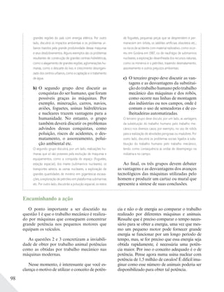 98
grandes regiões do país com energia elétrica. Por outro
lado, discutirá os impactos ambientais e os problemas ur-
banos trazidos pela grande produtividade dessas máquinas
e seus desdobramentos. Alguns exemplos são os problemas
resultantes de: construção de grandes centrais hidrelétricas,
como o alagamento de grandes regiões; aglomerações hu-
manas, como o descarte do lixo; e crescimento desorgani-
zado dos centros urbanos, como a captação e o tratamento
de água.
b) O segundo grupo deve discutir as
conquistas do ser humano, que foram
possíveis graças às máquinas. Por
exemplo, mineração, carros, navios,
aviões, foguetes, usinas hidrelétricas
e nucleares trazem vantagens para a
humanidade. No entanto, o grupo
também deverá discutir os problemas
advindos dessas conquistas, como
poluição, riscos de acidentes, o des-
matamento, o assoreamento, polui-
ção ambiental etc.
O segundo grupo discutirá, por um lado, realizações hu-
manas que só são possíveis pela evolução de máquinas e
equipamentos, como a conquista do espaço (foguetes,
estação espacial), dos mares (submarinos nucleares), os
transportes aéreos, as usinas nucleares, a exploração de
grandes quantidades de minério em gigantescas escava-
ções, a exploração de petróleo em plataformas submarinas
etc. Por outro lado, discutirão a poluição espacial, os restos
de foguetes, pequenas peças que se desprendem e per-
manecem em órbita, os satélites artiﬁciais obsoletos etc.;
os riscos de acidente com material radioativo, como ocor-
reu em Goiânia em 1987, ou de naufrágio de submarinos
nucleares; a exploração desenfreada dos recursos naturais,
como os minérios e o petróleo, trazendo desmatamento,
assoreamento e outros prejuízos ambientais.
c) O terceiro grupo deve discutir as van-
tagens e as desvantagens da substitui-
çãodotrabalhohumanopelotrabalho
mecânico das máquinas e dos robôs,
como ocorre nas linhas de montagem
das indústrias ou nos campos, onde é
comum o uso de semeadoras e de co-
lheitadeiras automatizadas.
O terceiro grupo deve discutir, por um lado, as vantagens
da substituição do trabalho humano pelo trabalho me-
cânico nos diversos casos; por exemplo, no uso de robôs
para a realização de atividades perigosas ou insalubres. Por
outro lado, discutirá os problemas sociais ligados à subs-
tituição do trabalho humano pelo trabalho mecânico,
tendo como consequência as ondas de desemprego na
indústria e no campo.
Ao final, os três grupos devem debater
as vantagens e as desvantagens dos avanços
tecnológicos das máquinas utilizadas pelo
homem e produzir um cartaz ou mural que
apresente a síntese de suas conclusões.
Encaminhando a ação
O ponto importante a ser discutido na
questão 1 é que o trabalho mecânico é realiza-
do por máquinas que conseguem concentrar
grande potência nos pequenos motores que
equipam os veículos.
As questões 2 e 3 concretizam a inviabili-
dade de obter por trabalho animal potências
como as obtidas por trabalho mecânico nas
máquinas modernas.
Nesse momento, é interessante que você es-
clareça o motivo de utilizar o conceito de potên-
cia e não o de energia ao comparar o trabalho
realizado por diferentes máquinas e animais.
Ressalte que é preciso comparar o tempo neces-
sário para se obter a energia, uma vez que mes-
mo um pequeno motor pode fornecer grande
energia se funcionar por um longo período de
tempo, mas, se for preciso que essa energia seja
obtida rapidamente, é necessária uma potên-
cia maior. Por isso o conceito adequado é o de
potência. Pense agora numa usina nuclear com
potência de 1,5 milhão de cavalos! É difícil ima-
ginar como esse número de animais poderia ser
disponibilizado para obter tal potência.
 