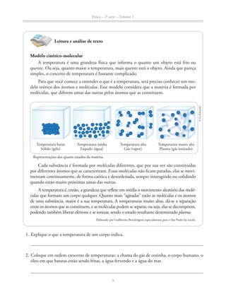 Física – 2a
série – Volume 1
9
1. Explique o que a temperatura de um corpo indica.
2. Coloque em ordem crescente de temperaturas: a chama do gás de cozinha, o corpo humano, o
óleo em que batatas estão sendo fritas, a água fervendo e a água do mar.
Leitura e análise de texto
Modelo cinético-molecular
A temperatura é uma grandeza física que informa o quanto um objeto está frio ou
quente. Ou seja, quanto maior a temperatura, mais quente está o objeto. Ainda que pareça
simples, o conceito de temperatura é bastante complicado.
Para que você comece a entender o que é a temperatura, será preciso conhecer um mo-
delo teórico dos átomos e moléculas. Esse modelo considera que a matéria é formada por
moléculas, que diferem umas das outras pelos átomos que as constituem.
Cada substância é formada por moléculas diferentes, que por sua vez são constituídas
por diferentes átomos que as caracterizam. Essas moléculas não ficam paradas, elas se movi-
mentam continuamente, de forma caótica e desordenada, sempre interagindo ou colidindo
quando estão muito próximas umas das outras.
A temperatura é, então, a grandeza que reflete em média o movimento aleatório das molé-
culas que formam um corpo qualquer. Quanto mais “agitadas” estão as moléculas e os átomos
de uma substância, maior é a sua temperatura. A temperaturas muito altas, dá-se a separação
entre os átomos que as constituem, e as moléculas podem se separar, ou seja, elas se decompõem,
podendo também liberar elétrons e se ionizar, sendo o estado resultante denominado plasma.
Elaborado por Guilherme Brockington especialmente para o São Paulo faz escola.
Temperatura baixa
Sólido (gelo)
Temperatura média
Líquido (água)
Temperatura alta
Gás (vapor)
Temperatura muito alta
Plasma (gás ionizado)
Representações dos quatro estados da matéria.
©LieKobayashi
 