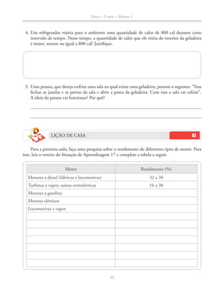 Física – 2a
série – Volume 1
99
intervalo de tempo. Nesse tempo, a quantidade de calor que ele retira do interior da geladeira
fechar as janelas e as portas da sala e abrir a porta da geladeira. Com isso a sala vai esfriar”.
A ideia da pessoa vai funcionar? Por quê?
LIÇÃO DE CASA
Para a próxima aula, faça uma pesquisa sobre o rendimento de diferentes tipos de motor. Para
isso, leia o roteiro da Situação de Aprendizagem 17 e complete a tabela a seguir.
Motor Rendimento (%)
Motores a diesel (fábricas e locomotivas) 32 a 38
Turbinas a vapor, usinas termelétricas
Motores a gasolina
Motores elétricos
Locomotivas a vapor
 