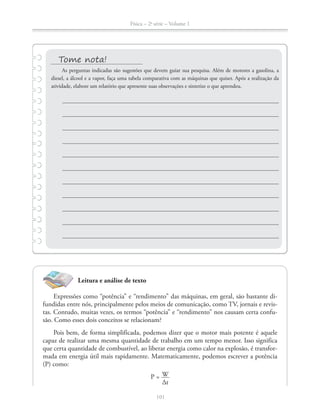Física – 2a
série – Volume 1
Leitura e análise de texto
Expressões como “potência” e “rendimento” das máquinas, em geral, são bastante di-
fundidas entre nós, principalmente pelos meios de comunicação, como TV, jornais e revis-
tas. Contudo, muitas vezes, os termos “potência” e “rendimento” nos causam certa confu-
são. Como esses dois conceitos se relacionam?
Pois bem, de forma simplificada, podemos dizer que o motor mais potente é aquele
capaz de realizar uma mesma quantidade de trabalho em um tempo menor. Isso significa
que certa quantidade de combustível, ao liberar energia como calor na explosão, é transfor-
(P) como:
P = W
Δt
As perguntas indicadas são sugestões que devem guiar sua pesquisa. Além de motores a gasolina, a
diesel, a álcool e a vapor, faça uma tabela comparativa com as máquinas que quiser. Após a realização da
atividade, elabore um relatório que apresente suas observações e sintetize o que aprendeu.
 