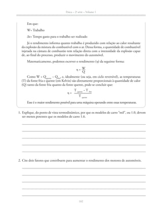 Física – 2a
série – Volume 1
ser menos potentes que os modelos de carro 1.6.
2. Cite dois fatores que contribuem para aumentar o rendimento dos motores de automóveis.
Em que:
W= Trabalho
Δt= Tempo gasto para o trabalho ser realizado
Já o rendimento informa quanto trabalho é produzido com relação ao calor resultante
da explosão da mistura do combustível com o ar. Dessa forma, a quantidade de combustível
injetada na câmara de combustão tem relação direta com a intensidade da explosão capaz
de, ao final do processo, produzir o movimento do automóvel.
Matematicamente, podemos escrever o rendimento ( ) da seguinte forma:
= W
Q
Como W = Qquente
− Qfria
, e, idealmente (ou seja, em ciclo reversível), as temperaturas
(T) da fonte fria e quente (em Kelvin) são diretamente proporcionais à quantidade de calor
(Q) tanto da fonte fria quanto da fonte quente, pode-se concluir que:
=
Esse é o maior rendimento possível para uma máquina operando entre essas temperaturas.
T quente
− T frio
T quente
 