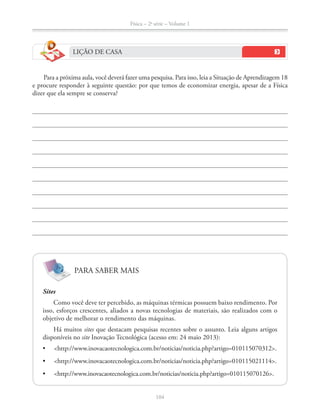 Física – 2a
série – Volume 1
LIÇÃO DE CASA
Para a próxima aula, você deverá fazer uma pesquisa. Para isso, leia a Situação de Aprendizagem 18
e procure responder à seguinte questão: por que temos de economizar energia, apesar de a Física
dizer que ela sempre se conserva?
PARA SABER MAIS
Sites
Como você deve ter percebido, as máquinas térmicas possuem baixo rendimento. Por
isso, esforços crescentes, aliados a novas tecnologias de materiais, são realizados com o
objetivo de melhorar o rendimento das máquinas.
Há muitos sites que destacam pesquisas recentes sobre o assunto. Leia alguns artigos
disponíveis no site
 