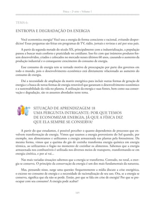 Física – 2a
série – Volume 1
TEMA 6:
ENTROPIA E DEGRADAÇÃO DA ENERGIA
Você economiza energia? Você usa a energia de forma consciente e racional, evitando desper-
dícios? Essas perguntas são feitas em programas de TV, rádio, jornais e revistas e até por seus pais.
A partir da segunda metade do século XX, principalmente com a industrialização, a população
-
produção industrial e o consequente crescimento do consumo de energia.
Esse consumo de energia tem se tornado motivo de preocupação por parte dos governos em
consumo de energia.
Daí a necessidade de ampliação da matriz energética para incluir outras formas de geração de
e a sustentabilidade da vida no planeta. A utilização da energia e suas fontes, bem como sua conser-
vação e degradação, são os assuntos abordados neste tema.
!
?
SITUAÇÃO DE APRENDIZAGEM 18
UMA PERGUNTA INTRIGANTE: POR QUE TEMOS
DE ECONOMIZAR ENERGIA, JÁ QUE A FÍSICA DIZ
QUE ELA SEMPRE SE CONSERVA?
A partir do que estudamos, é possível perceber o quanto dependemos de processos que en-
volvem transformação de energia. Vimos que usamos a energia proveniente do Sol quando, por
exemplo, nos alimentamos e utilizamos a energia armazenada nas plantas pela fotossíntese. Da
mesma forma, vimos que a queima do gás de cozinha transforma energia química em energia
térmica, ao utilizarmos o fogão no momento de cozinhar os alimentos. Sabemos que a energia
armazenada nos combustíveis é utilizada nos diversos meios de transporte, transformando-se em
energia cinética, e por aí vai...
Nas mais variadas situações sabemos que a energia se transforma. Contudo, no total, a ener-
gia se conserva. O princípio da conservação da energia é um dos mais fundamentais da natureza.
Mas, pensando nisso, surge uma questão: frequentemente a mídia discute a crise energética,
o excesso no consumo de energia e a necessidade de racionalização de seu uso. Ora, se a energia se
conserva, significa que ela não se perde. Então, por que se fala em crise de energia? Por que se pre-
ocupar com seu consumo? A energia pode acabar?
 
