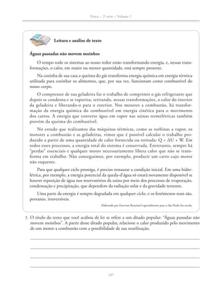 Física – 2a
série – Volume 1
Leitura e análise de texto
Águas passadas não movem moinhos
O tempo todo os sistemas ao nosso redor estão transformando energia, e, nessas trans-
formações, o calor, em maior ou menor quantidade, está sempre presente.
Na cozinha de sua casa a queima do gás transforma energia química em energia térmica
utilizada para cozinhar os alimentos, que, por sua vez, funcionam como combustível do
nosso corpo.
O compressor de sua geladeira faz o trabalho de comprimir o gás refrigerante que
depois se condensa e se vaporiza, retirando, nessas transformações, o calor do interior
da geladeira e liberando-o para o exterior. Nos motores a combustão, há transfor-
mação da energia química do combustível em energia cinética para o movimento
dos carros. A energia que converte água em vapor nas usinas termelétricas também
provém da queima do combustível.
No estudo que realizamos das máquinas térmicas, como as turbinas a vapor, os
motores a combustão e as geladeiras, vimos que é possível calcular o trabalho pro-
duzido a partir de uma quantidade de calor fornecida ou retirada: Q = ΔU + W. Em
todos esses processos, a energia total do sistema é conservada. Entretanto, sempre há
“perdas” essenciais e qualquer motor necessariamente libera calor que não se trans-
forma em trabalho. Não conseguimos, por exemplo, produzir um carro cujo motor
não esquente.
Para que qualquer ciclo prossiga, é preciso restaurar a condição inicial. Em uma hidre-
létrica, por exemplo, a energia potencial da queda-d’água só estará novamente disponível se
houver reposição de água nos reservatórios da usina por meio dos processos de evaporação,
condensação e precipitação, que dependem da radiação solar e da gravidade terrestre.
portanto, irreversíveis.
Elaborado por Estevam Rouxinol especialmente para o São Paulo faz escola.
1. O título do texto que você acabou de ler se refere a um ditado popular: “Águas passadas não
movem moinhos”. A partir desse ditado popular, relacione o calor produzido pelo movimento
de um motor a combustão com a possibilidade de sua reutilização.
 