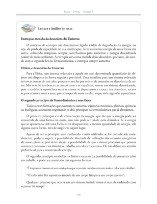 Física – 2a
série – Volume 1
Leitura e Análise de texto
Entropia: medida da desordem do Universo
O conceito de entropia está diretamente ligado à ideia de degradação da energia, ou
seja, da perda da capacidade de sua reutilização. Ao transformar energia de uma forma em
outra, utilizando máquinas, sempre contribuímos para aumentar a energia desordenada
(calor) do meio ambiente. A entropia seria uma medida dessa desordem, portanto, de acor-
do com a segunda Lei da Termodinâmica, a entropia sempre aumenta.
Ordem e desordem do Universo
Para a Física, um sistema ordenado é aquele no qual determinada quantidade de ob-
jetos está disposta de forma regular e previsível. Uma metáfora para um sistema ordenado
seriam as contas de um colar, presas em um fio por ordem de tamanho ou alternância de co-
res. Mas se o fio arrebenta e as contas caem e se espalham, tem-se um sistema desordenado,
pois a tendência espontânea seria as contas se dispersarem e crescer sua desordem, exceto
se procurarmos uma a uma, para compor de novo o colar, o que seria algo não espontâneo.
O segundo princípio da Termodinâmica e suas faces
Todas as transformações que ocorrem na natureza, sejam elas mecânicas, elétricas, químicas
ou biológicas, acontecem respeitando os dois princípios da termodinâmica que já abordamos.
O primeiro princípio é o da conservação da energia, que diz que a energia pode ser
convertida de uma forma em outra, mas não pode ser criada nem destruída. Se a energia
que se apresentava sob uma forma tiver desaparecido, a mesma quantidade de energia, sob
alguma outra forma, terá de surgir em algum lugar.
Apesar de ser o princípio mais conhecido e mais utilizado, se for considerado isola-
damente, poderia sugerir a possibilidade ilimitada de utilização dos recursos energéticos
do nosso planeta, pois deixa aberta a possibilidade de que existem processos que possam
converter contínua e totalmente o trabalho em calor e vice-versa. Ele não define um sentido
preferencial para a conversão da energia.
O segundo princípio estabelece os limites naturais da possibilidade de converter calor
em trabalho e pode ser enunciado das seguintes formas:
“Éimpossívelconstruirumamáquinaqueconvertacontinuamentetodoocaloremtrabalho”.
“O calor não flui espontaneamente de um corpo frio para um corpo quente”.
Qualquer processo que ocorra em um sistema isolado torna-o mais desordenado com
o passar do tempo”.
 