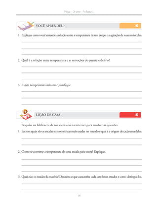 Física – 2a
série – Volume 1
10
VOCÊ APRENDEU?
1. Explique como você entende a relação entre a temperatura de um corpo e a agitação de suas moléculas.
2. Qual é a relação entre temperatura e as sensações de quente e de frio?
3. Existe temperatura mínima? Justifique.
LIÇÃO DE CASA
Pesquise na biblioteca de sua escola ou na internet para resolver as questões.
1. Escreva quais são as escalas termométricas mais usadas no mundo e qual é a origem de cada uma delas.
2. Como se converte a temperatura de uma escala para outra? Explique.
3. Quais são os estados da matéria? Descubra o que caracteriza cada um desses estados e como distingui-los.
 
