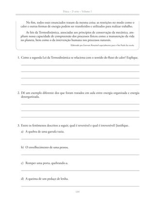 Física – 2a
série – Volume 1
1. Como a segunda Lei da Termodinâmica se relaciona com o sentido do fluxo de calor? Explique.
2. Dê um exemplo diferente dos que foram tratados em aula entre energia organizada e energia
desorganizada.
a) A quebra de uma garrafa vazia.
b) O envelhecimento de uma pessoa.
c) Romper uma porta, quebrando-a.
d) A queima de um pedaço de lenha.
No fim, todos esses enunciados tratam da mesma coisa: as restrições no modo como o
calor e outras formas de energia podem ser transferidos e utilizados para realizar trabalho.
As leis da Termodinâmica, associadas aos princípios de conservação da mecânica, am-
pliam nossa capacidade de compreensão dos processos físicos como a manutenção da vida
no planeta, bem como o da intervenção humana nos processos naturais.
Elaborado por Estevam Rouxinol especialmente para o São Paulo faz escola.
 