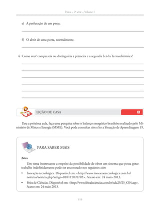 Física – 2a
série – Volume 1
e) A perfuração de um pneu.
f) O abrir de uma porta, normalmente.
4. Como você compararia ou distinguiria a primeira e a segunda Lei da Termodinâmica?
LIÇÃO DE CASA
Para a próxima aula, faça uma pesquisa sobre o balanço energético brasileiro realizado pelo Mi-
nistério de Minas e Energia (MME). Você pode consultar sites e ler a Situação de Aprendizagem 19.
PARA SABER MAIS
Sites
Um tema interessante a respeito da possibilidade de obter um sistema que possa gerar
trabalho indefinidamente pode ser encontrado nos seguintes sites:
 