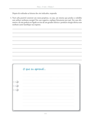 Física – 2a
série – Volume 1
111
Depois de realizadas as leituras dos sites indicados, responda:
1. Você acha possível construir um moto-perpétuo, ou seja, um sistema que produz o trabalho
sem utilizar nenhuma energia? Em caso negativo, explique fisicamente por quê. Em caso afir-
mativo, ele não poderia ser ligado ao eixo de um gerador elétrico e produzir energia elétrica sem
nenhum custo? Justifique sua resposta.
 