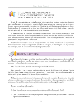 Física – 2a
série – Volume 1
112
!
?
SITUAÇÃO DE APRENDIZAGEM 19
O BALANÇO ENERGÉTICO DO BRASIL
E OS CICLOS DE ENERGIA NA TERRA
O uso de energia é essencial à vida humana, pois proporciona recursos para o aquecimento,
para cozinhar, para os transportes e para o trabalho em geral, ou seja, a questão energética inter-
-
buição de bens de consumo e de serviços, tem sido necessária uma quantidade cada vez maior de
A disponibilidade de energia e seu uso são também fontes constantes de preocupação, pois
colocam em risco o crescimento do país e da vida no planeta. Por isso, são adotadas e incentivadas,
com maior intensidade, medidas que visam racionalizar o uso da energia existente e aumentar a
produção de “energias limpas” e renováveis.
Conhecer e caracterizar o ciclo de energia natural e suas fontes, associadas às suas diferentes
formas de consumo no país, nos permitirá perceber as vantagens, as desvantagens e os impactos de
sua utilização, além de nos estimular a usar energias renováveis.
PESQUISA INDIVIDUAL
Basta ligar a televisão para ouvir falar em crise energética, fontes de energia renováveis, biodiesel
etc. Além disso, podemos perceber que o tempo todo nossa interação com o mundo é regida pelo
consumo e pelo reabastecimento de energia.
Mas, afinal de contas, de onde vem a energia? Para onde ela vai?
Para responder a essa pergunta, você deverá entrar no site do Ministério de Minas e Energia
Balanço Energético Nacional (BEN), divulgado anualmente.
e fontes em diferentes setores da sociedade e em diversas regiões, e dados comparativos em relação
ao mundo. Há também outras fontes de informação que seu professor pode sugerir.
Procure as seguintes informações:
1. Qual é, anualmente, a porcentagem da energia mundial utilizada pelo Brasil?
Equivalente de Petróleo)?
 