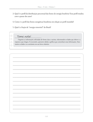 Física – 2a
série – Volume 1
113
3. Qual é o perfil da distribuição percentual das fontes de energia brasileira? Esse perfil mudou
com o passar dos anos?
4. Como é o perfil das fontes energéticas brasileiras em relação ao perfil mundial?
Organize as informações solicitadas de forma clara e sucinta, relacionando os dados que obteve e a
resposta a que chegou. Se necessário, apresente tabelas e gráficos que contenham essas informações. Siste-
matize os dados e as conclusões em um breve relatório.
 